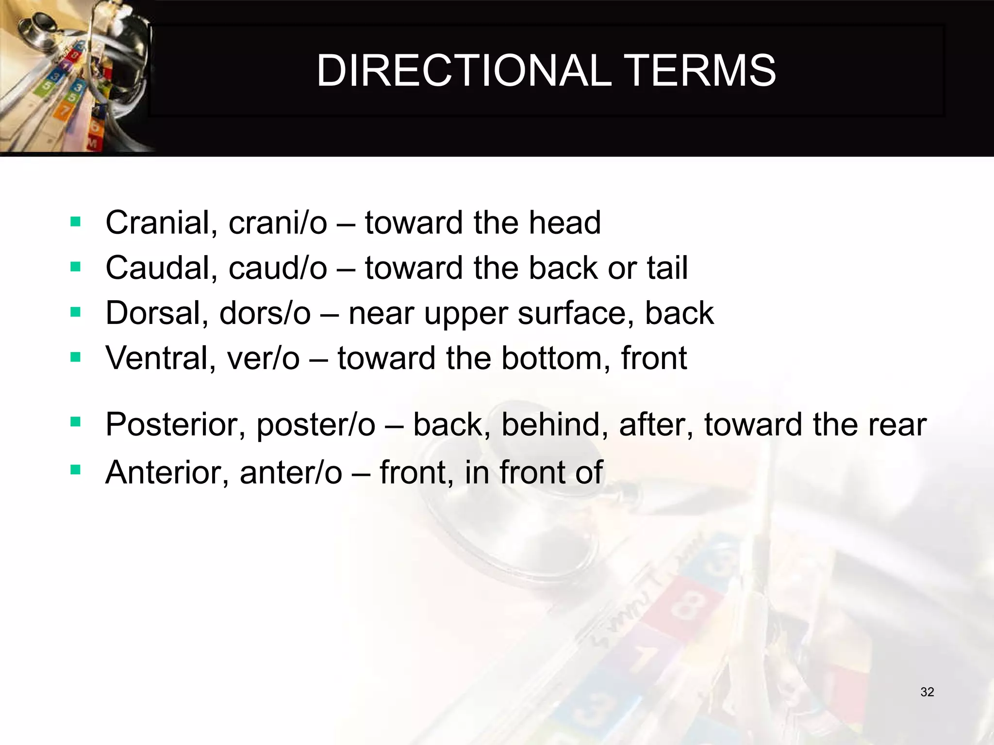 DIRECTIONAL TERMS Cranial, crani/o – toward the head Caudal, caud/o – toward the back or tail Dorsal, dors/o – near upper surface, back Ventral, ver/o – toward the bottom, front Posterior, poster/o – back, behind, after, toward the rear Anterior, anter/o – front, in front of 