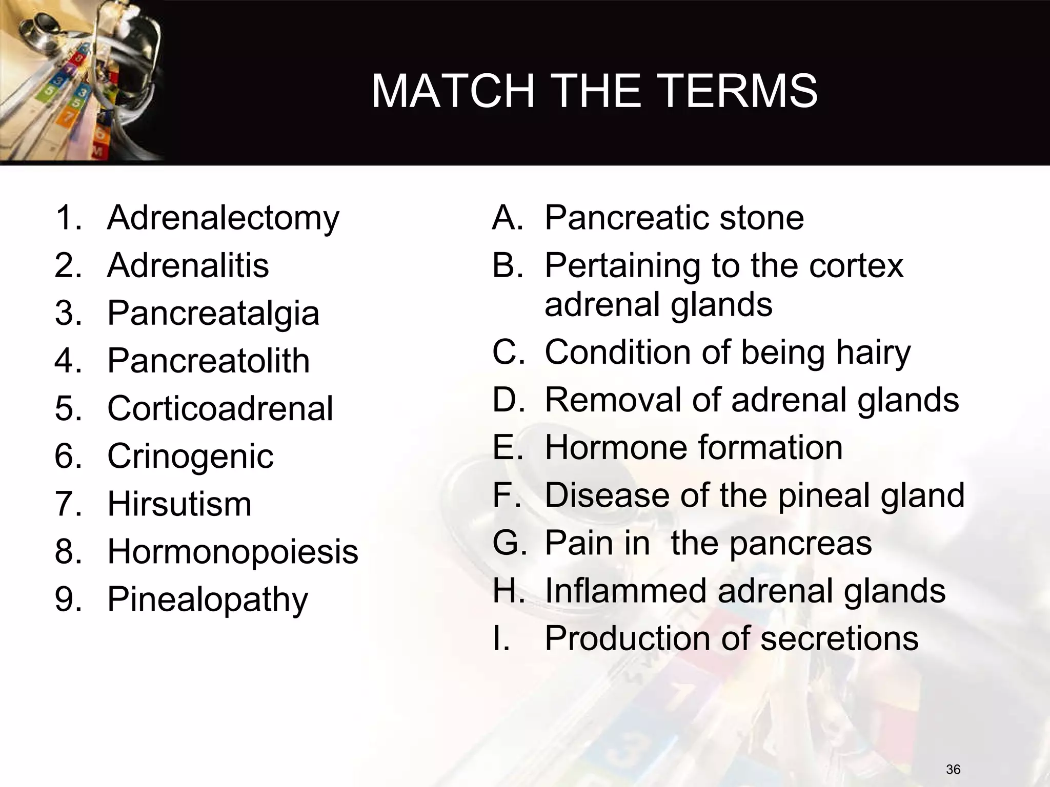 MATCH THE TERMS Adrenalectomy Adrenalitis Pancreatalgia Pancreatolith Corticoadrenal Crinogenic Hirsutism Hormonopoiesis Pinealopathy Pancreatic stone Pertaining to the cortex  adrenal glands Condition of being hairy Removal of adrenal glands Hormone formation Disease of the pineal gland Pain in  the pancreas Inflammed adrenal glands Production of secretions 