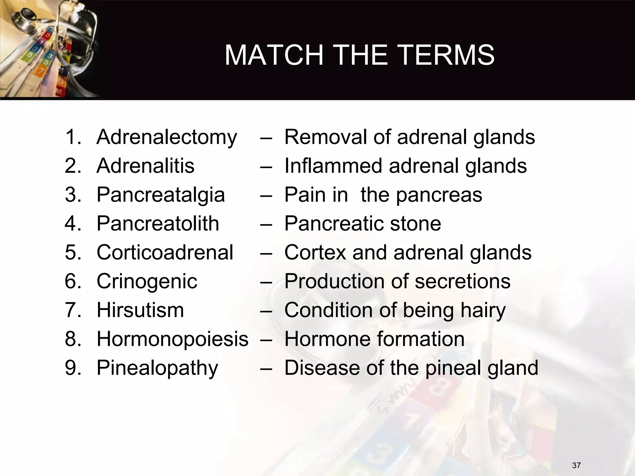 MATCH THE TERMS Adrenalectomy Adrenalitis Pancreatalgia Pancreatolith Corticoadrenal Crinogenic Hirsutism Hormonopoiesis Pinealopathy Removal of adrenal glands Inflammed adrenal glands Pain in  the pancreas Pancreatic stone Cortex and adrenal glands Production of secretions Condition of being hairy Hormone formation Disease of the pineal gland 