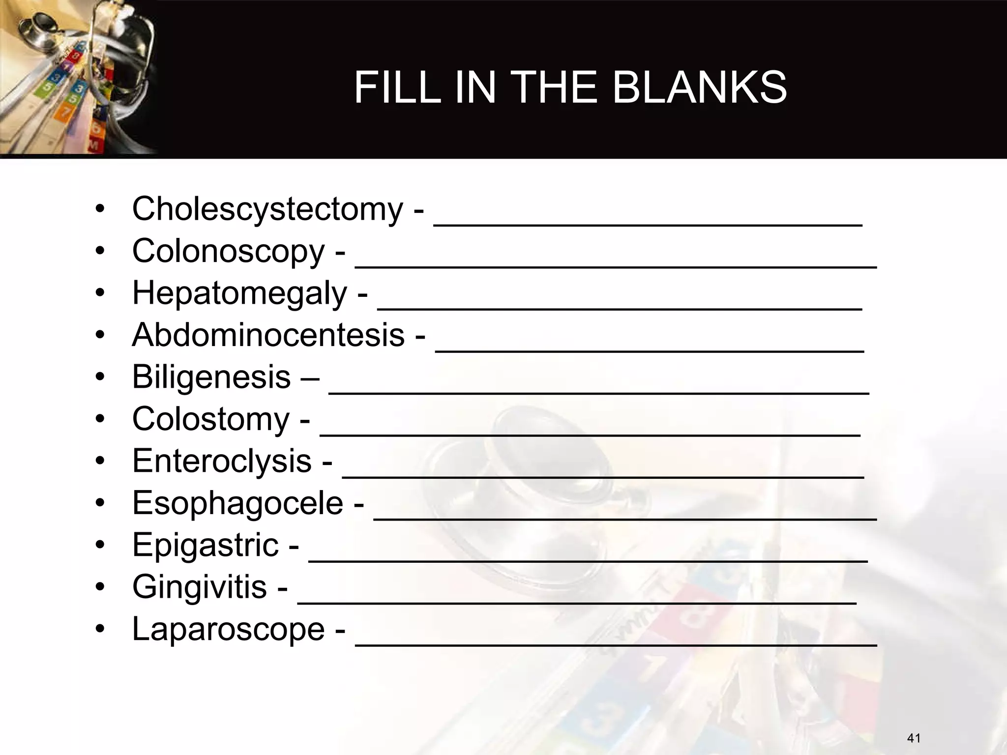 FILL IN THE BLANKS Cholescystectomy - _______________________ Colonoscopy - ____________________________ Hepatomegaly - __________________________ Abdominocentesis - _______________________ Biligenesis – _____________________________ Colostomy - _____________________________ Enteroclysis - ____________________________ Esophagocele - ___________________________ Epigastric - ______________________________ Gingivitis - ______________________________ Laparoscope - ____________________________ 