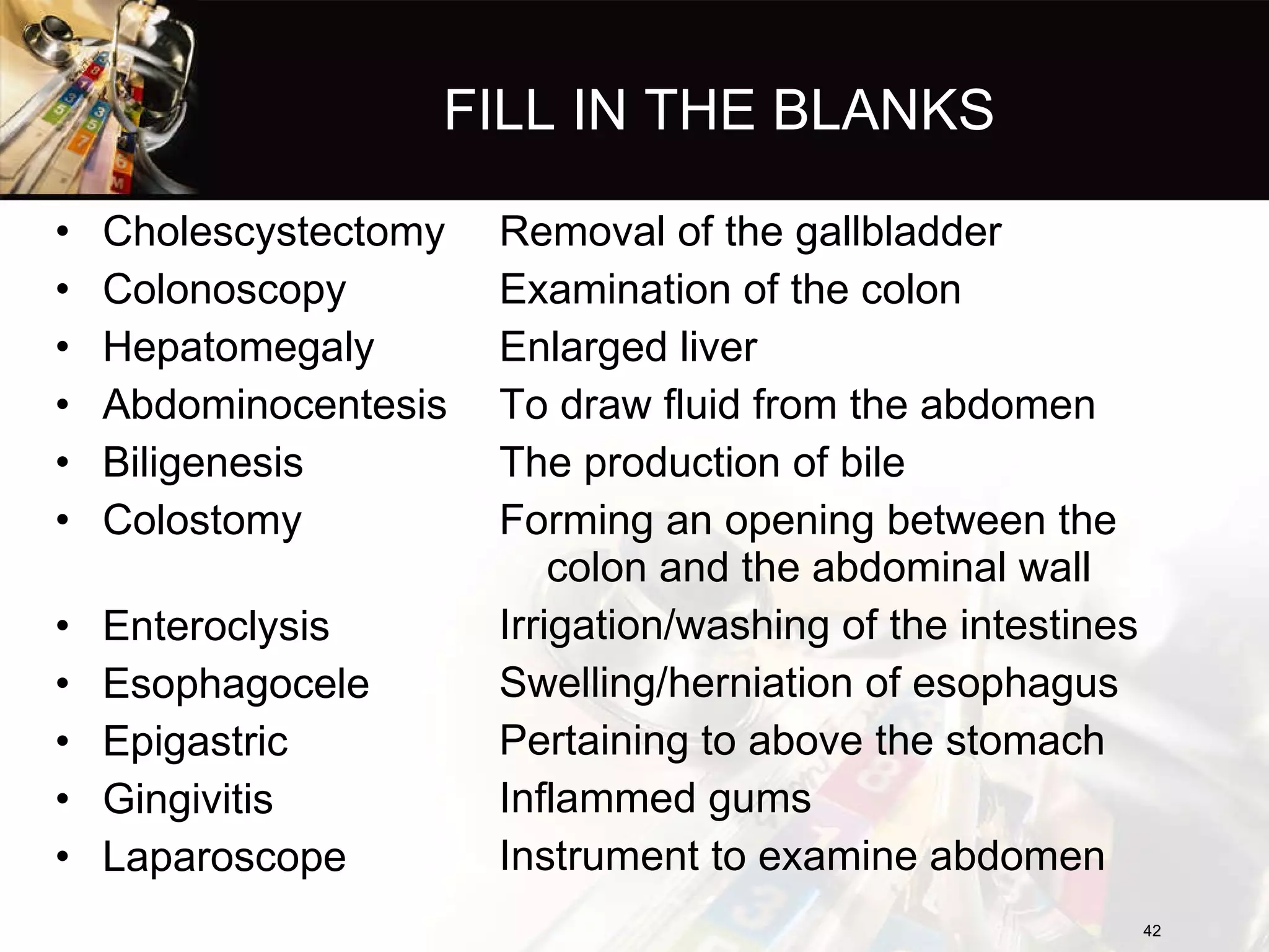 FILL IN THE BLANKS Cholescystectomy  Colonoscopy  Hepatomegaly  Abdominocentesis  Biligenesis  Colostomy  Enteroclysis  Esophagocele  Epigastric  Gingivitis  Laparoscope  Removal of the gallbladder Examination of the colon Enlarged liver To draw fluid from the abdomen The production of bile Forming an opening between the colon and the abdominal wall Irrigation/washing of the intestines Swelling/herniation of esophagus Pertaining to above the stomach Inflammed gums Instrument to examine abdomen 