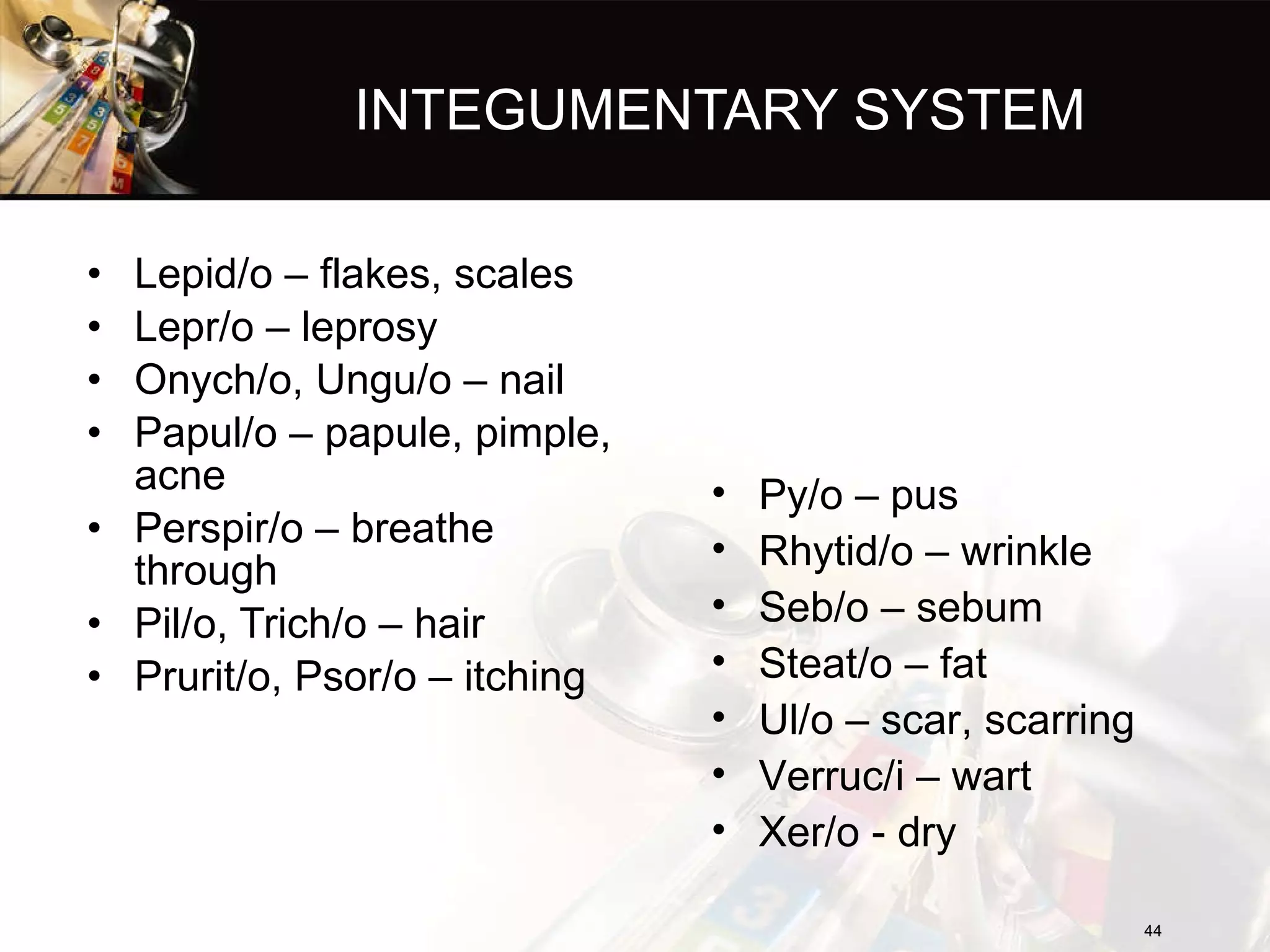 INTEGUMENTARY SYSTEM Lepid/o – flakes, scales Lepr/o – leprosy Onych/o, Ungu/o – nail Papul/o – papule, pimple, acne Perspir/o – breathe through Pil/o, Trich/o – hair Prurit/o, Psor/o – itching Py/o – pus Rhytid/o – wrinkle Seb/o – sebum Steat/o – fat Ul/o – scar, scarring Verruc/i – wart Xer/o - dry 