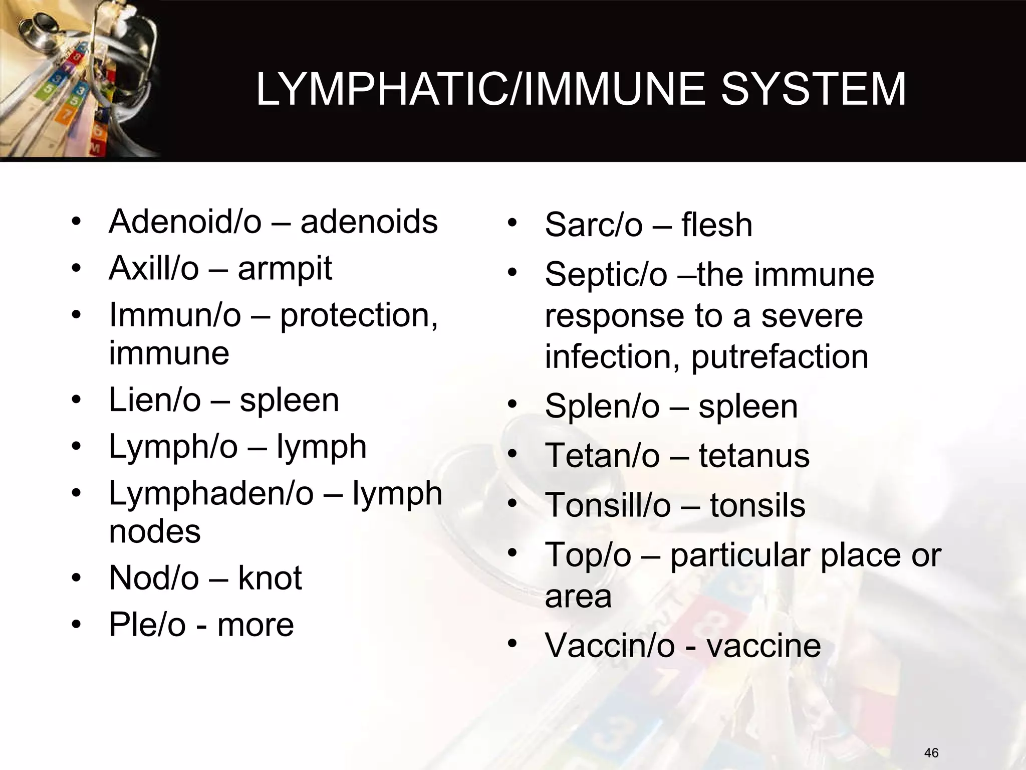 LYMPHATIC/IMMUNE SYSTEM Adenoid/o – adenoids Axill/o – armpit Immun/o – protection, immune Lien/o – spleen Lymph/o – lymph Lymphaden/o – lymph nodes Nod/o – knot Ple/o - more Sarc/o – flesh Septic/o –the immune response to a severe infection, putrefaction Splen/o – spleen Tetan/o – tetanus Tonsill/o – tonsils Top/o – particular place or area Vaccin/o - vaccine 