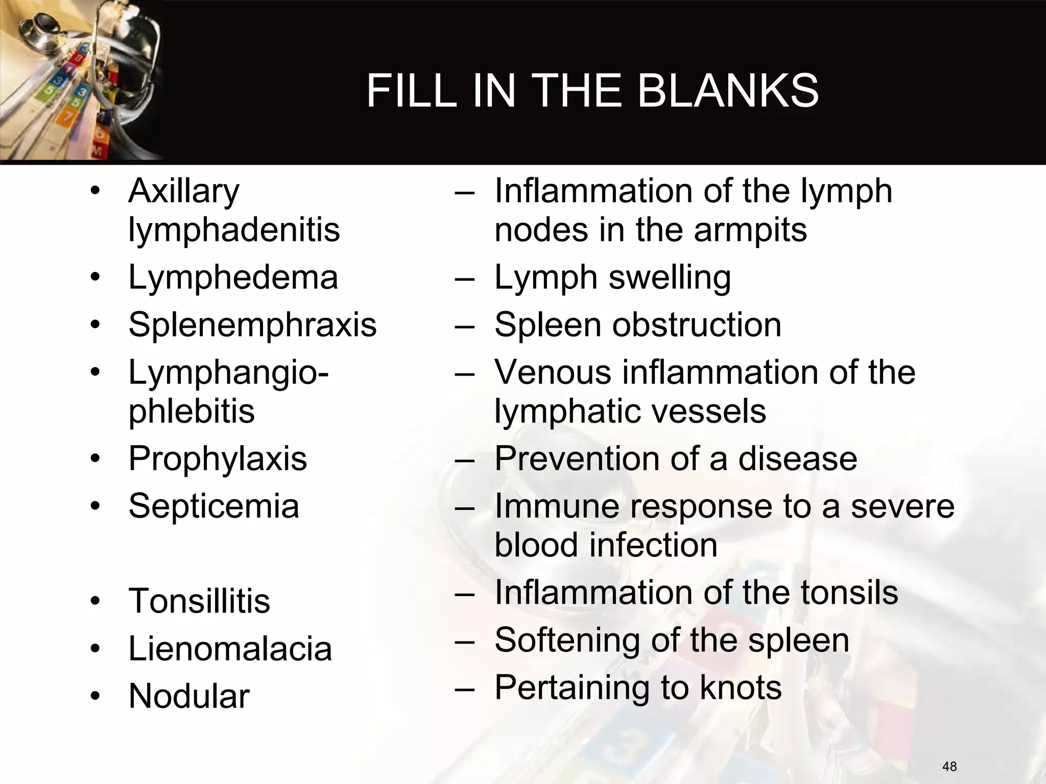 FILL IN THE BLANKS Axillary lymphadenitis  Lymphedema  Splenemphraxis  Lymphangio-  phlebitis  Prophylaxis  Septicemia  Tonsillitis  Lienomalacia  Nodular  Inflammation of the lymph nodes in the armpits Lymph swelling Spleen obstruction Venous inflammation of the lymphatic vessels Prevention of a disease Immune response to a severe blood infection Inflammation of the tonsils Softening of the spleen Pertaining to knots 