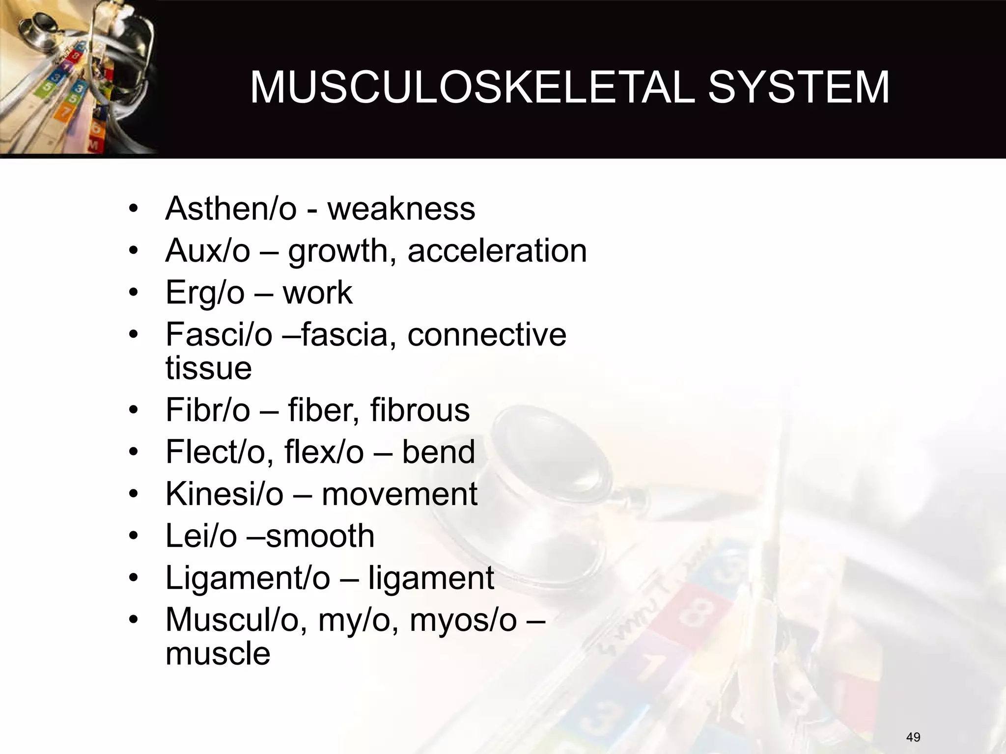 MUSCULOSKELETAL SYSTEM Asthen/o - weakness Aux/o – growth, acceleration Erg/o – work Fasci/o –fascia, connective tissue Fibr/o – fiber, fibrous Flect/o, flex/o – bend Kinesi/o – movement Lei/o –smooth Ligament/o – ligament Muscul/o, my/o, myos/o – muscle 