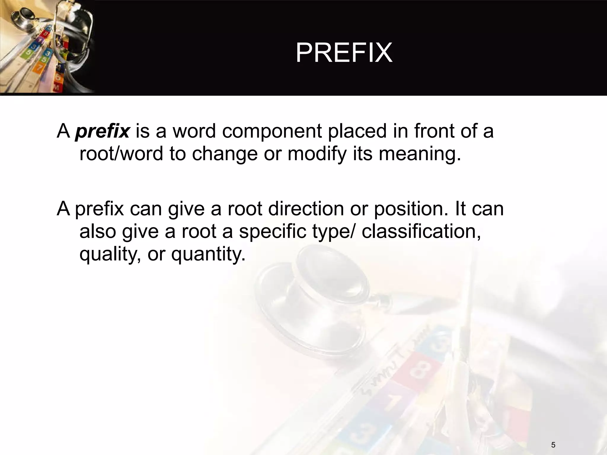 PREFIX A  prefix  is a word component placed in front of a root/word to change or modify its meaning. A prefix can give a root direction or position. It can also give a root a specific type/ classification, quality, or quantity. 