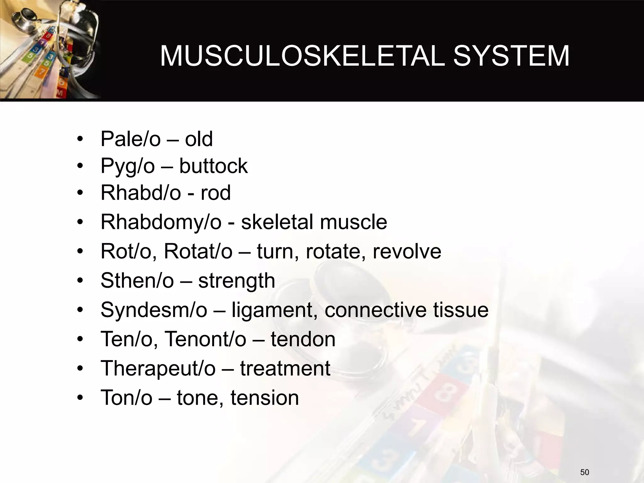 MUSCULOSKELETAL SYSTEM Pale/o – old Pyg/o – buttock Rhabd/o - rod Rhabdomy/o - skeletal muscle Rot/o, Rotat/o – turn, rotate, revolve Sthen/o – strength Syndesm/o – ligament, connective tissue Ten/o, Tenont/o – tendon Therapeut/o – treatment Ton/o – tone, tension 