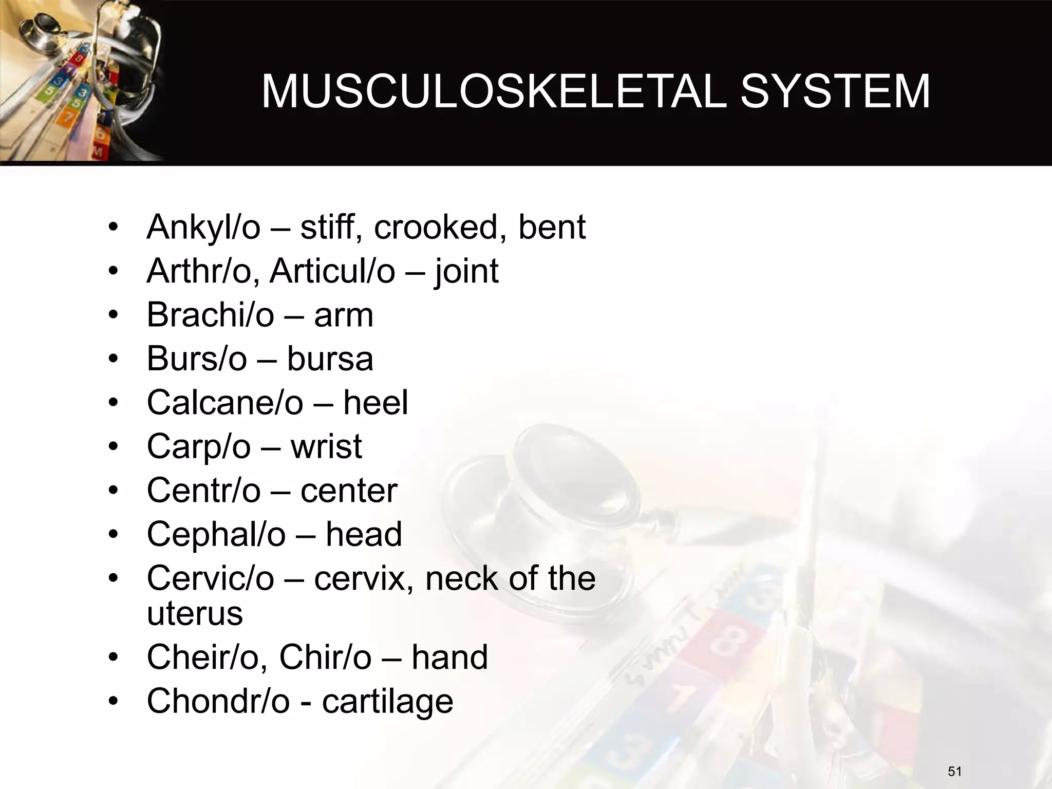 MUSCULOSKELETAL SYSTEM Ankyl/o – stiff, crooked, bent Arthr/o, Articul/o – joint Brachi/o – arm Burs/o – bursa Calcane/o – heel Carp/o – wrist Centr/o – center Cephal/o – head Cervic/o – cervix, neck of the uterus Cheir/o, Chir/o – hand Chondr/o - cartilage 