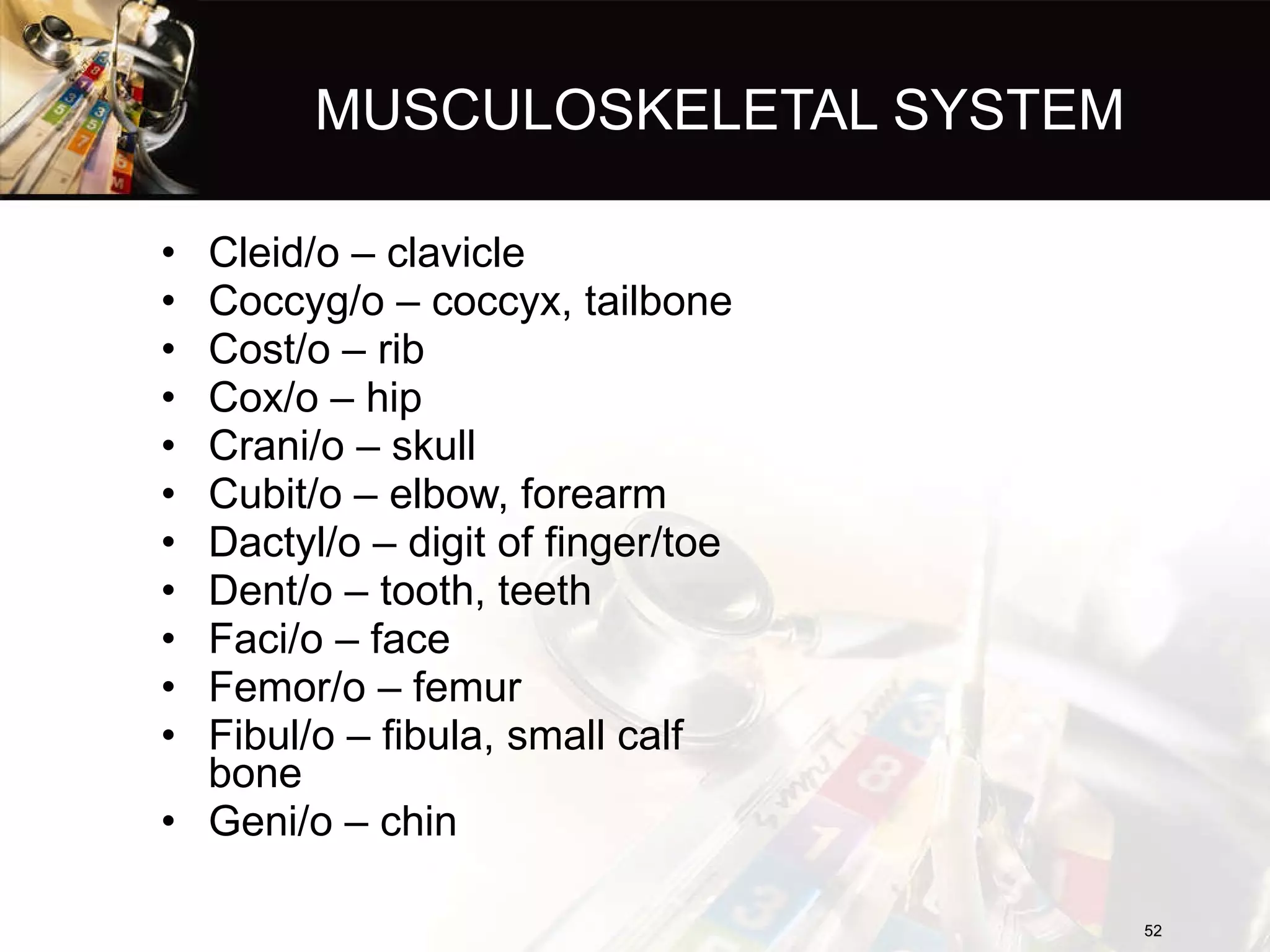 MUSCULOSKELETAL SYSTEM Cleid/o – clavicle Coccyg/o – coccyx, tailbone Cost/o – rib Cox/o – hip Crani/o – skull Cubit/o – elbow, forearm Dactyl/o – digit of finger/toe Dent/o – tooth, teeth Faci/o – face Femor/o – femur Fibul/o – fibula, small calf bone Geni/o – chin  