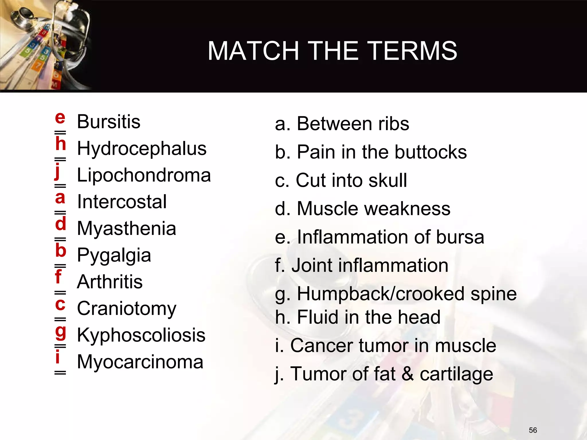 MATCH THE TERMS Bursitis Hydrocephalus Lipochondroma Intercostal Myasthenia Pygalgia Arthritis Craniotomy Kyphoscoliosis Myocarcinoma e h j a d b f c g i a. Between ribs b. Pain in the buttocks c. Cut into skull d. Muscle weakness e. Inflammation of bursa f. Joint inflammation g. Humpback/crooked spine h. Fluid in the head i. Cancer tumor in muscle j. Tumor of fat & cartilage 