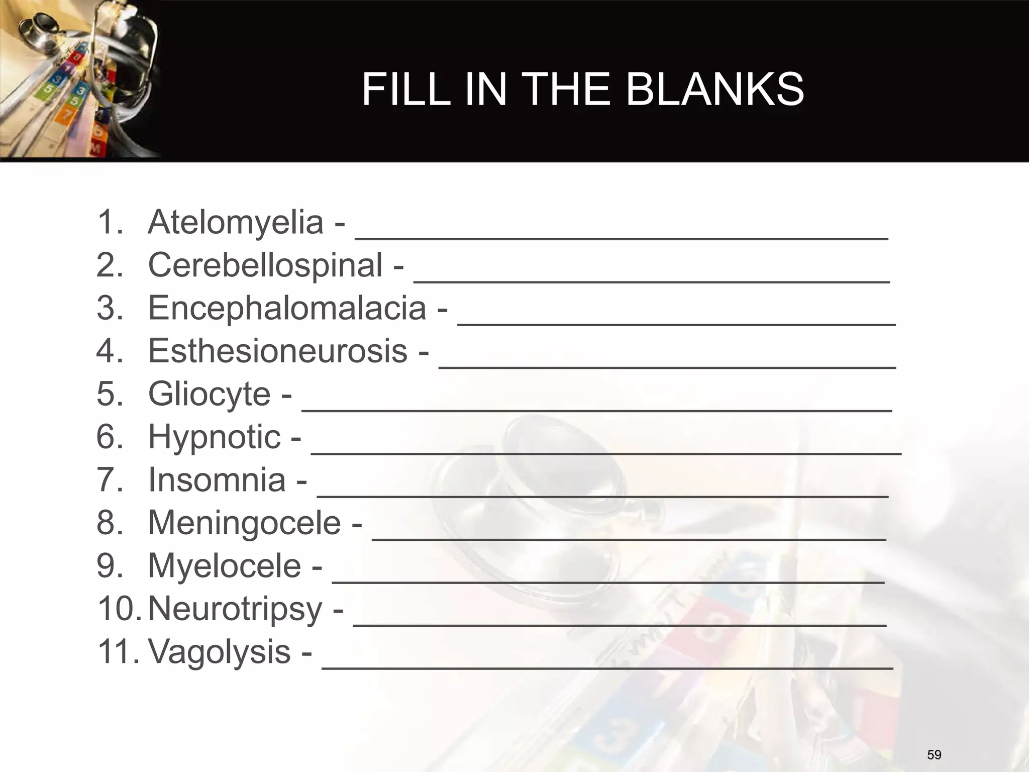 FILL IN THE BLANKS Atelomyelia - ____________________________ Cerebellospinal - _________________________ Encephalomalacia - _______________________ Esthesioneurosis - ________________________ Gliocyte - _______________________________ Hypnotic - _______________________________ Insomnia - ______________________________ Meningocele - ___________________________ Myelocele - _____________________________ Neurotripsy - ____________________________ Vagolysis - ______________________________ 