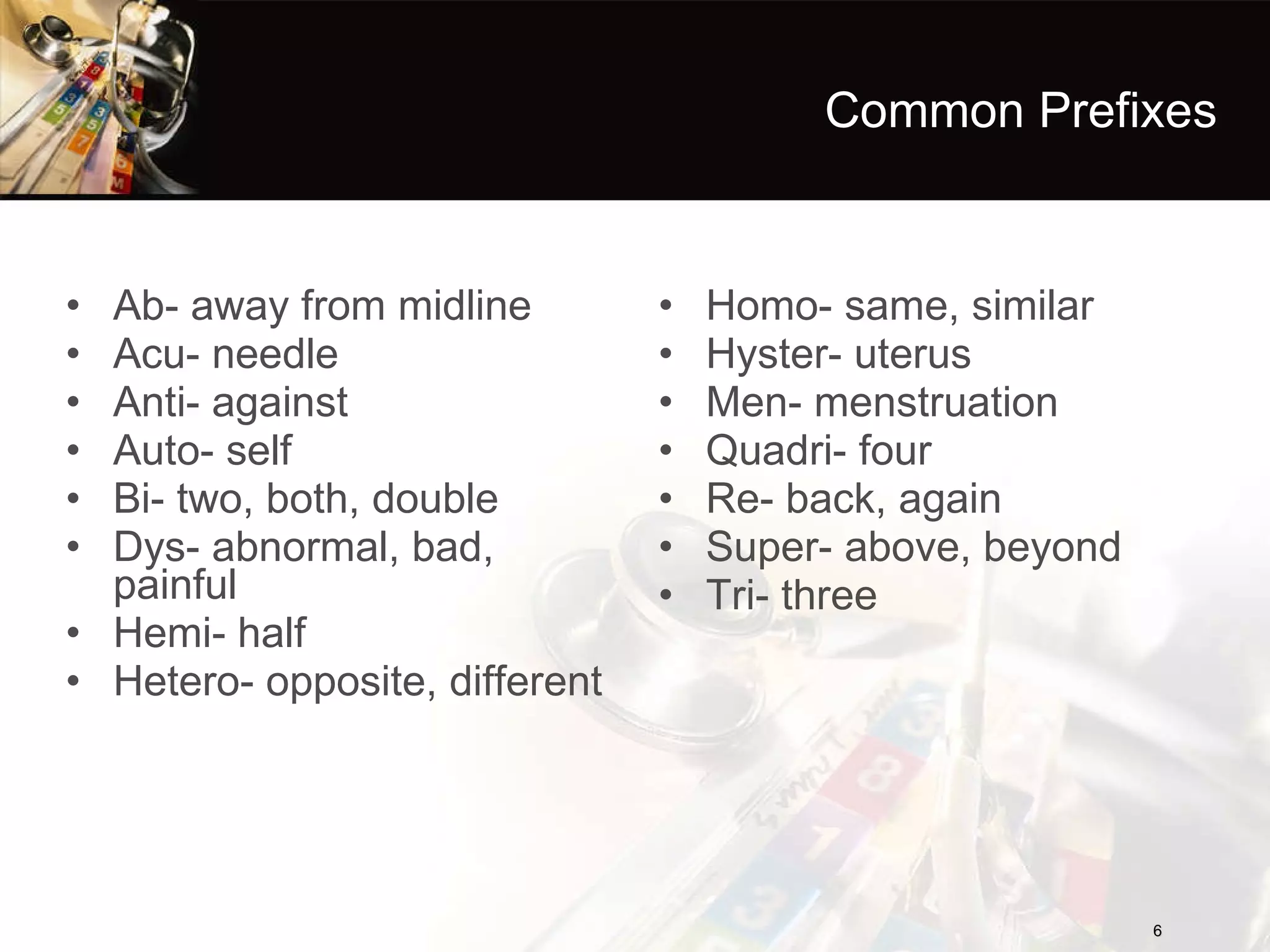 Common Prefixes Ab- away from midline Acu- needle Anti- against Auto- self Bi- two, both, double Dys- abnormal, bad, painful Hemi- half Hetero- opposite, different Homo- same, similar Hyster- uterus Men- menstruation Quadri- four Re- back, again Super- above, beyond Tri- three 
