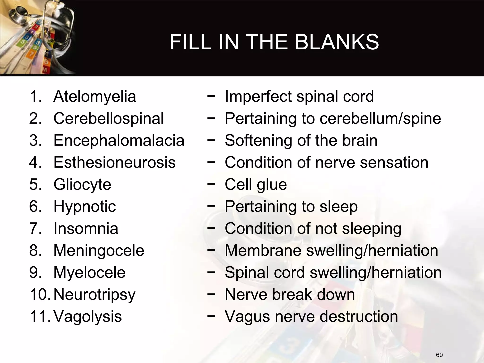 FILL IN THE BLANKS Atelomyelia Cerebellospinal  Encephalomalacia  Esthesioneurosis Gliocyte  Hypnotic  Insomnia  Meningocele Myelocele  Neurotripsy Vagolysis Imperfect spinal cord Pertaining to cerebellum/spine Softening of the brain Condition of nerve sensation Cell glue Pertaining to sleep Condition of not sleeping Membrane swelling/herniation Spinal cord swelling/herniation Nerve break down Vagus nerve destruction 