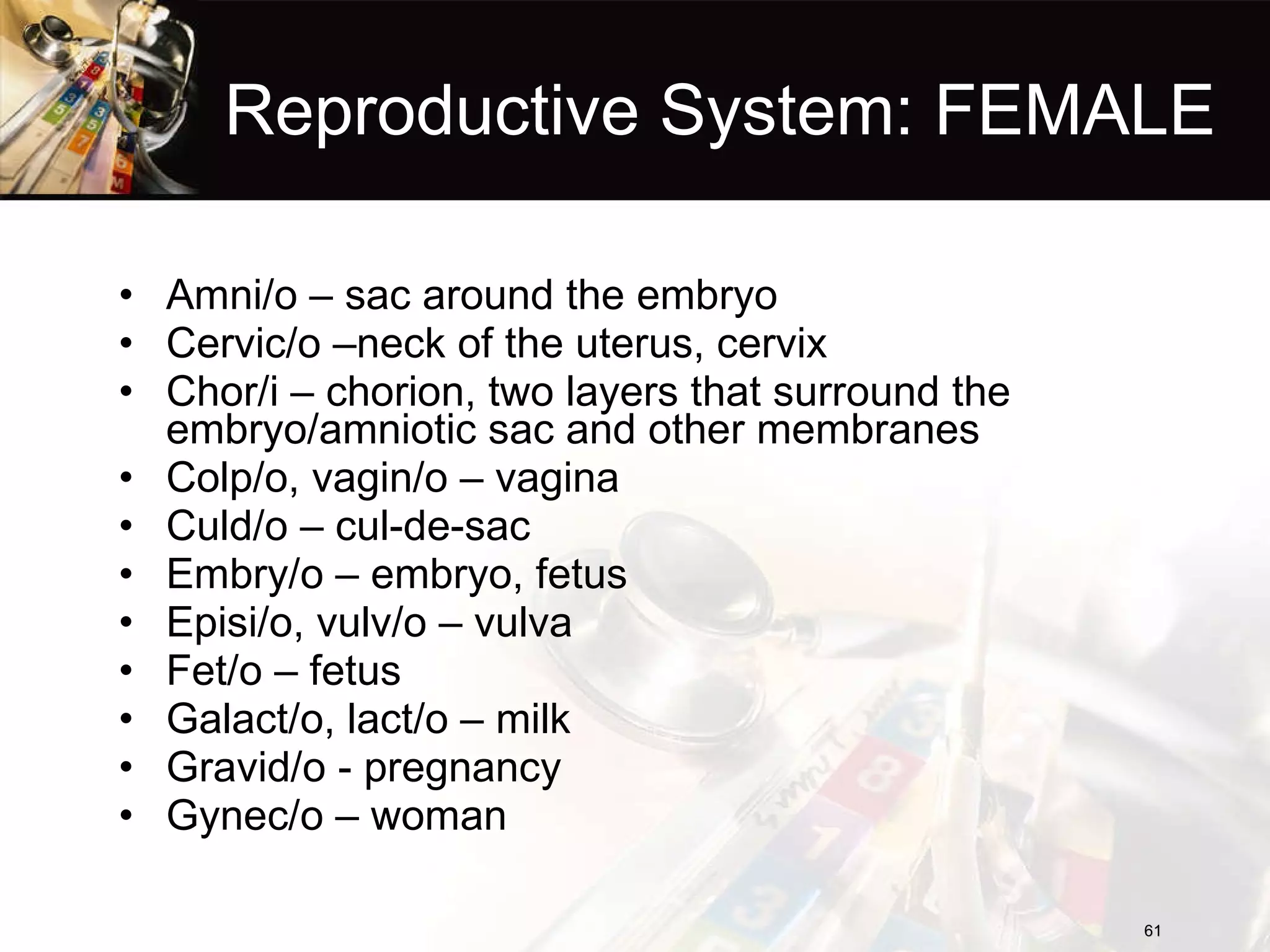 Reproductive System: FEMALE Amni/o – sac around the embryo Cervic/o –neck of the uterus, cervix Chor/i – chorion, two layers that surround the embryo/amniotic sac and other membranes Colp/o, vagin/o – vagina Culd/o – cul-de-sac Embry/o – embryo, fetus Episi/o, vulv/o – vulva Fet/o – fetus Galact/o, lact/o – milk Gravid/o - pregnancy Gynec/o – woman 