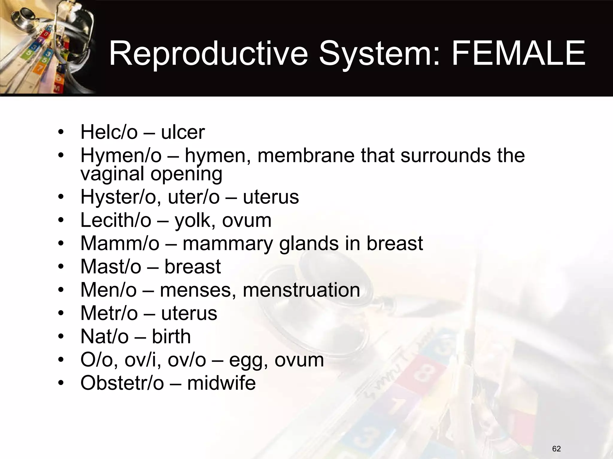 Reproductive System: FEMALE Helc/o – ulcer Hymen/o – hymen, membrane that surrounds the vaginal opening Hyster/o, uter/o – uterus Lecith/o – yolk, ovum Mamm/o – mammary glands in breast Mast/o – breast Men/o – menses, menstruation Metr/o – uterus Nat/o – birth O/o, ov/i, ov/o – egg, ovum Obstetr/o – midwife 