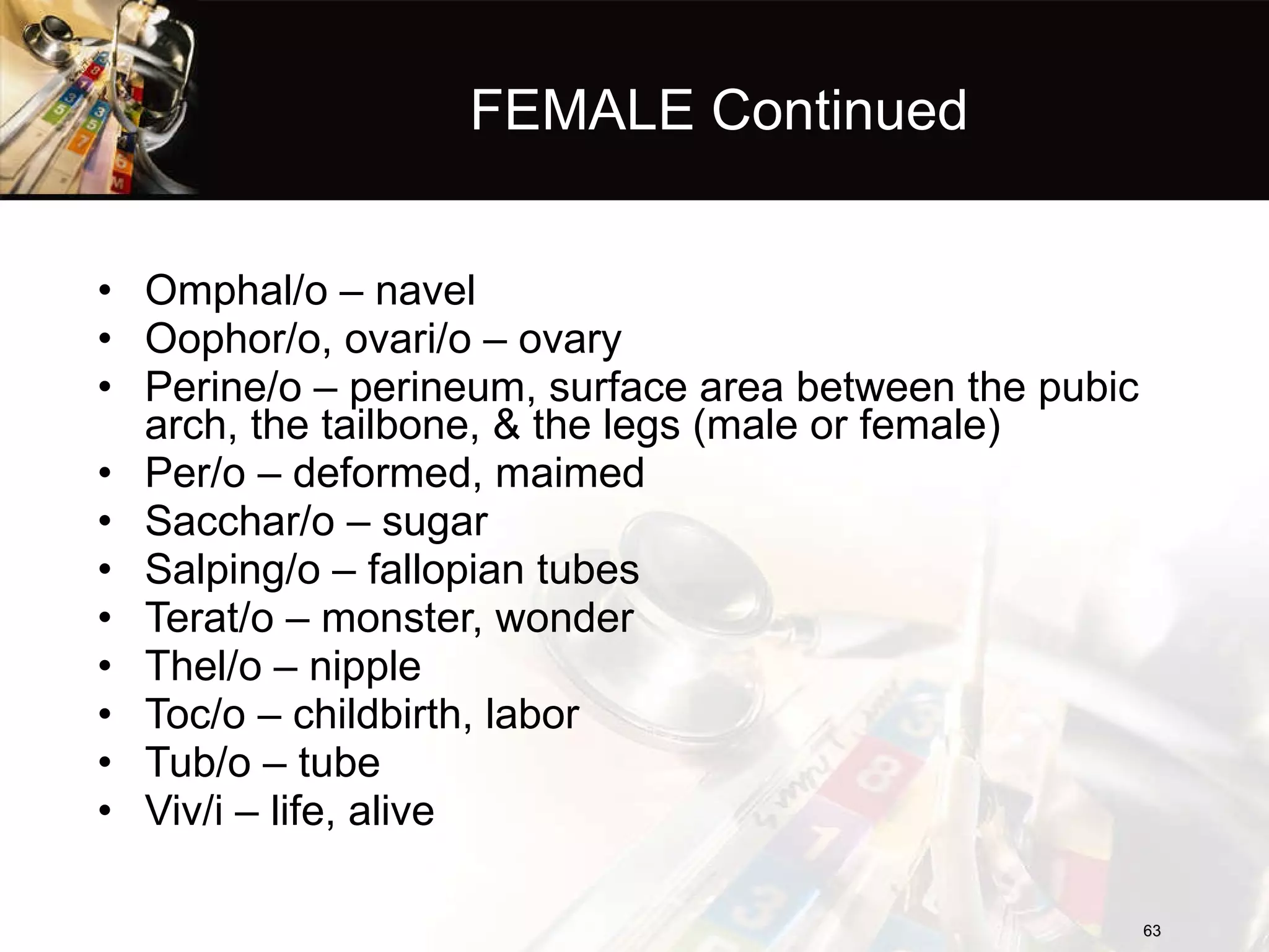 FEMALE Continued Omphal/o – navel Oophor/o, ovari/o – ovary Perine/o – perineum, surface area between the pubic arch, the tailbone, & the legs (male or female) Per/o – deformed, maimed Sacchar/o – sugar Salping/o – fallopian tubes Terat/o – monster, wonder Thel/o – nipple Toc/o – childbirth, labor Tub/o – tube Viv/i – life, alive 