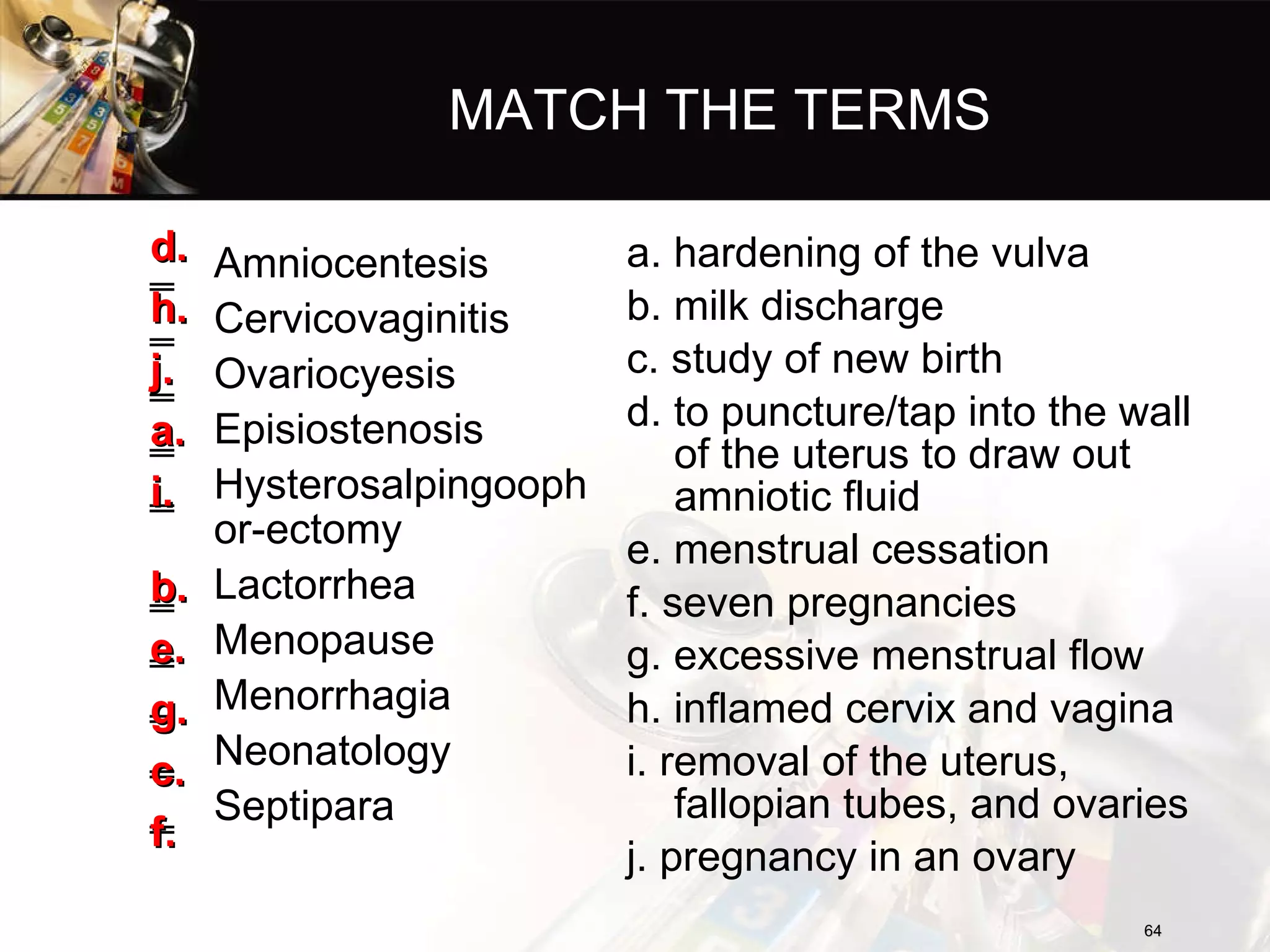 MATCH THE TERMS Amniocentesis Cervicovaginitis Ovariocyesis Episiostenosis Hysterosalpingoophor-ectomy Lactorrhea  Menopause  Menorrhagia Neonatology Septipara a. hardening of the vulva b. milk discharge c. study of new birth d. to puncture/tap into the wall of the uterus to draw out amniotic fluid e. menstrual cessation f. seven pregnancies g. excessive menstrual flow h. inflamed cervix and vagina i. removal of the uterus, fallopian tubes, and ovaries j. pregnancy in an ovary d. h. j. a. i. b. e. g. c. f. 