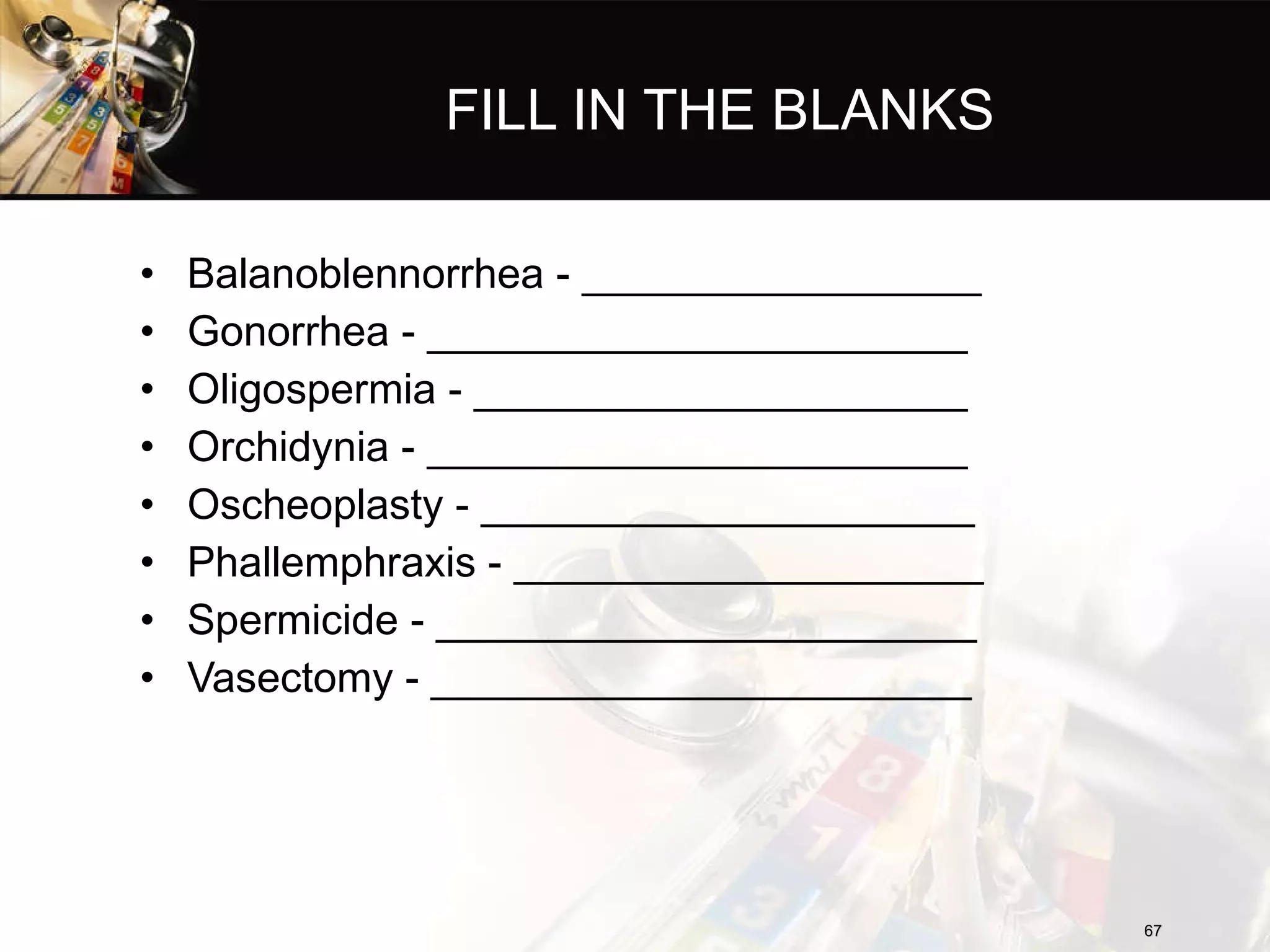 FILL IN THE BLANKS Balanoblennorrhea - _________________ Gonorrhea - _______________________ Oligospermia - _____________________ Orchidynia - _______________________ Oscheoplasty - _____________________ Phallemphraxis - ____________________ Spermicide - _______________________ Vasectomy - _______________________ 