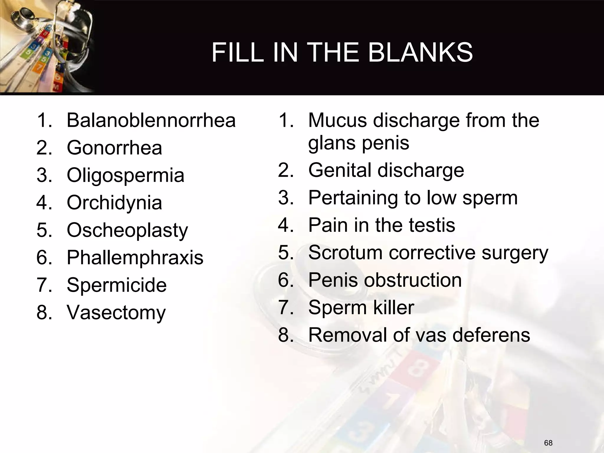 FILL IN THE BLANKS Balanoblennorrhea  Gonorrhea Oligospermia Orchidynia Oscheoplasty Phallemphraxis Spermicide Vasectomy Mucus discharge from the glans penis Genital discharge Pertaining to low sperm Pain in the testis Scrotum corrective surgery Penis obstruction Sperm killer Removal of vas deferens 