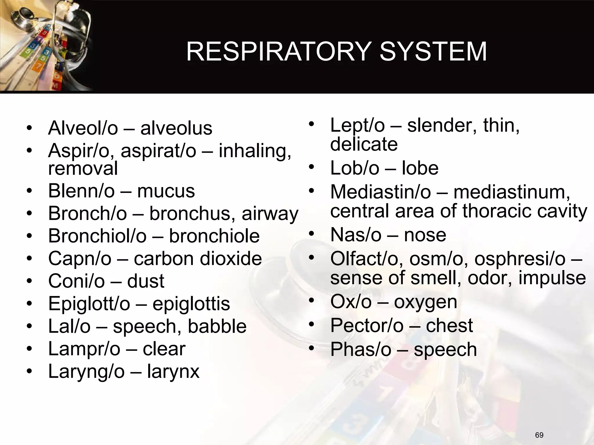 RESPIRATORY SYSTEM Alveol/o – alveolus Aspir/o, aspirat/o – inhaling, removal Blenn/o – mucus Bronch/o – bronchus, airway Bronchiol/o – bronchiole Capn/o – carbon dioxide Coni/o – dust Epiglott/o – epiglottis Lal/o – speech, babble Lampr/o – clear Laryng/o – larynx Lept/o – slender, thin, delicate Lob/o – lobe Mediastin/o – mediastinum, central area of thoracic cavity Nas/o – nose Olfact/o, osm/o, osphresi/o – sense of smell, odor, impulse Ox/o – oxygen Pector/o – chest Phas/o – speech 