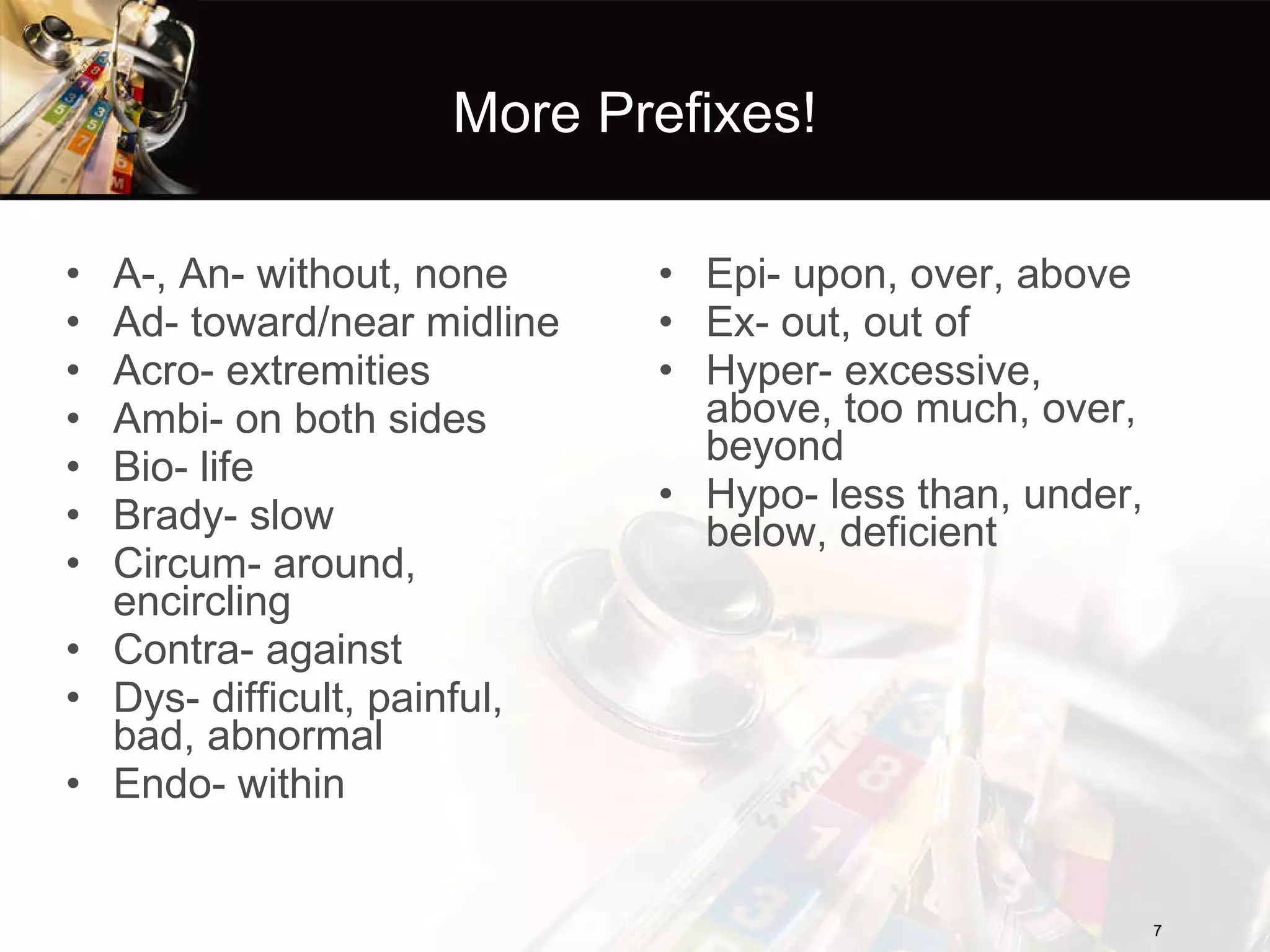 More Prefixes! A-, An- without, none  Ad- toward/near midline Acro- extremities Ambi- on both sides Bio- life Brady- slow Circum- around, encircling Contra- against Dys- difficult, painful, bad, abnormal Endo- within Epi- upon, over, above Ex- out, out of Hyper- excessive, above, too much, over, beyond Hypo- less than, under, below, deficient 