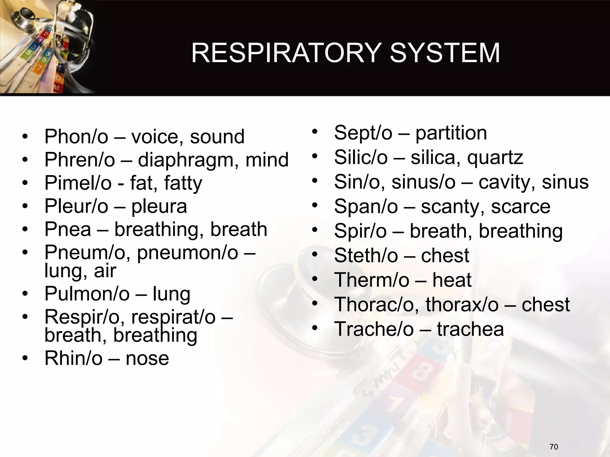 RESPIRATORY SYSTEM Phon/o – voice, sound Phren/o – diaphragm, mind Pimel/o - fat, fatty Pleur/o – pleura Pnea – breathing, breath Pneum/o, pneumon/o – lung, air Pulmon/o – lung Respir/o, respirat/o – breath, breathing Rhin/o – nose Sept/o – partition Silic/o – silica, quartz Sin/o, sinus/o – cavity, sinus Span/o – scanty, scarce Spir/o – breath, breathing Steth/o – chest Therm/o – heat Thorac/o, thorax/o – chest Trache/o – trachea 