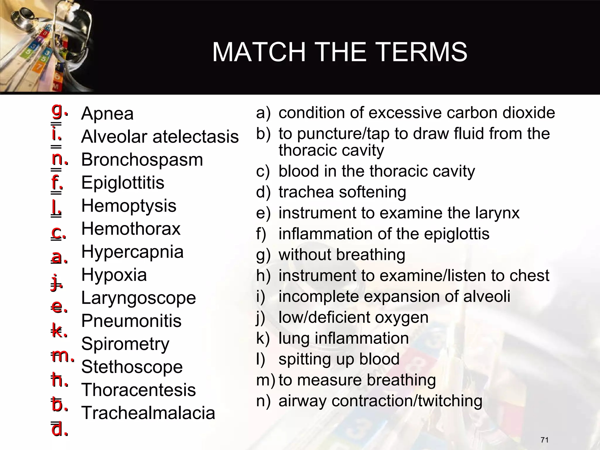 MATCH THE TERMS Apnea Alveolar atelectasis Bronchospasm Epiglottitis Hemoptysis Hemothorax Hypercapnia Hypoxia Laryngoscope Pneumonitis Spirometry Stethoscope Thoracentesis Trachealmalacia condition of excessive carbon dioxide to puncture/tap to draw fluid from the thoracic cavity blood in the thoracic cavity trachea softening instrument to examine the larynx inflammation of the epiglottis without breathing instrument to examine/listen to chest incomplete expansion of alveoli low/deficient oxygen lung inflammation spitting up blood to measure breathing airway contraction/twitching g. i. n. f. l. c. a. j. e. k. m. h. b. d. 