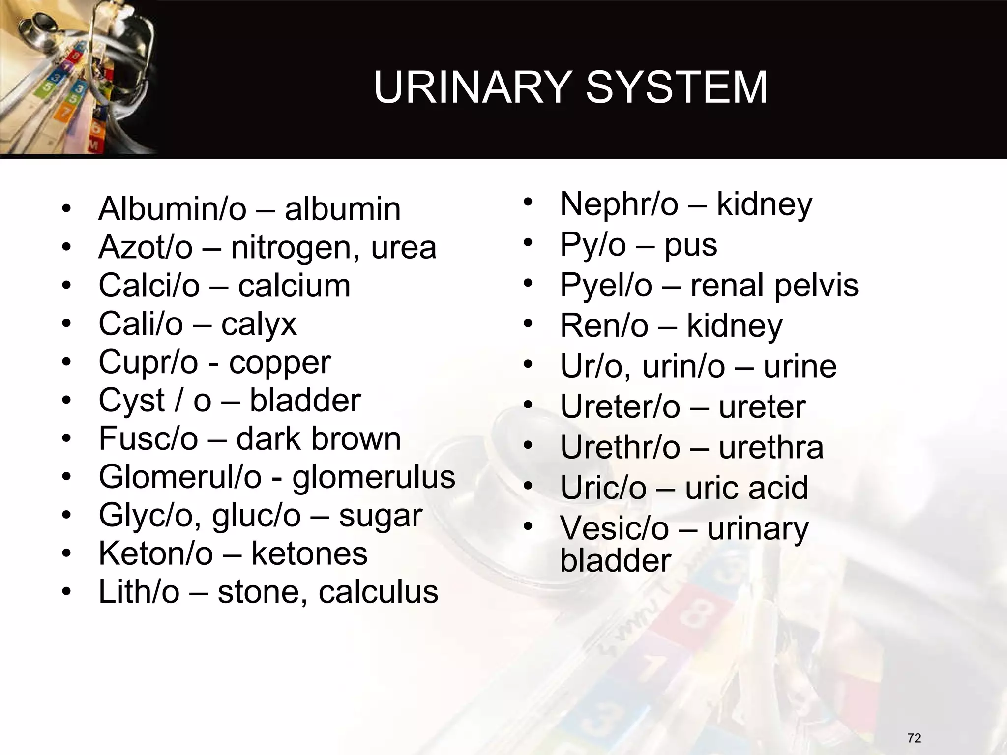 URINARY SYSTEM Albumin/o – albumin Azot/o – nitrogen, urea Calci/o – calcium Cali/o – calyx Cupr/o - copper Cyst / o – bladder Fusc/o – dark brown Glomerul/o - glomerulus Glyc/o, gluc/o – sugar Keton/o – ketones Lith/o – stone, calculus Nephr/o – kidney Py/o – pus Pyel/o – renal pelvis Ren/o – kidney Ur/o, urin/o – urine Ureter/o – ureter Urethr/o – urethra Uric/o – uric acid Vesic/o – urinary bladder 