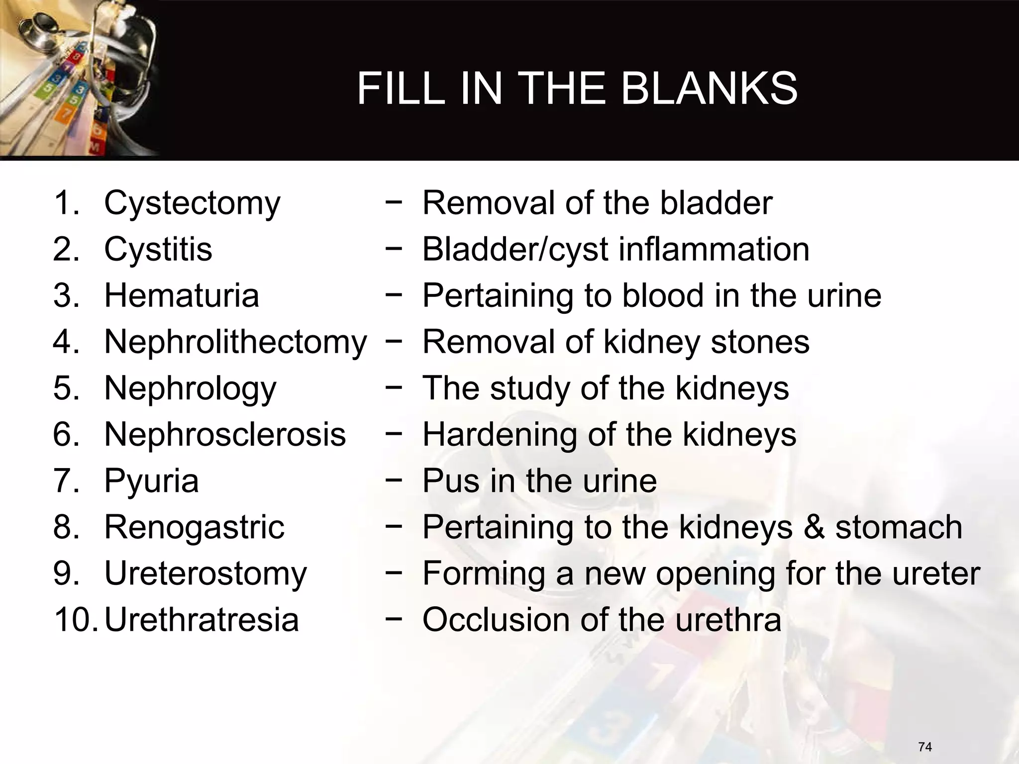 FILL IN THE BLANKS Cystectomy Cystitis Hematuria Nephrolithectomy Nephrology Nephrosclerosis Pyuria Renogastric Ureterostomy Urethratresia Removal of the bladder Bladder/cyst inflammation Pertaining to blood in the urine Removal of kidney stones The study of the kidneys Hardening of the kidneys Pus in the urine Pertaining to the kidneys & stomach Forming a new opening for the ureter Occlusion of the urethra 