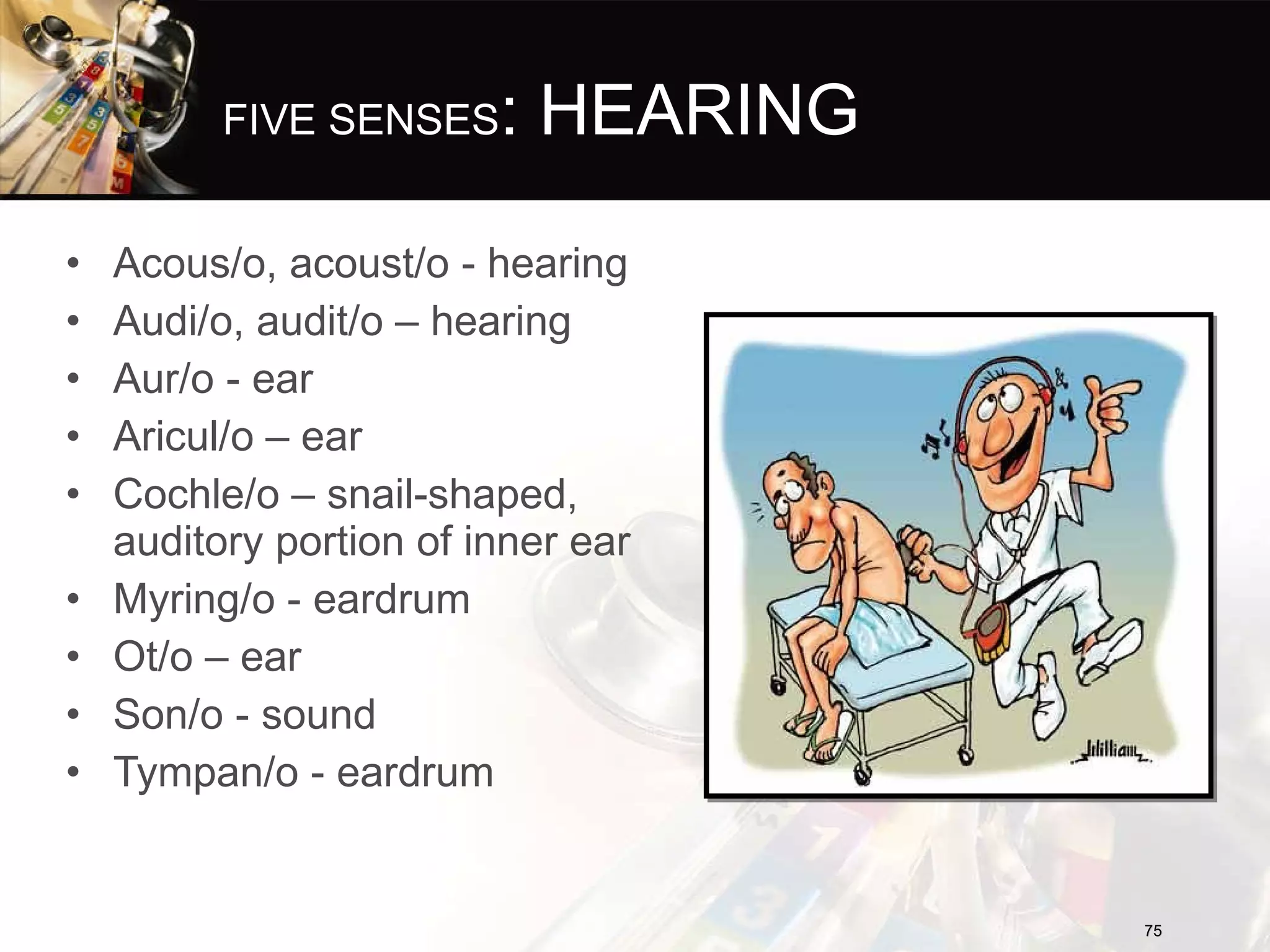 FIVE SENSES : HEARING Acous/o, acoust/o - hearing Audi/o, audit/o – hearing Aur/o - ear Aricul/o – ear Cochle/o – snail-shaped, auditory portion of inner ear Myring/o - eardrum Ot/o – ear Son/o - sound Tympan/o - eardrum 