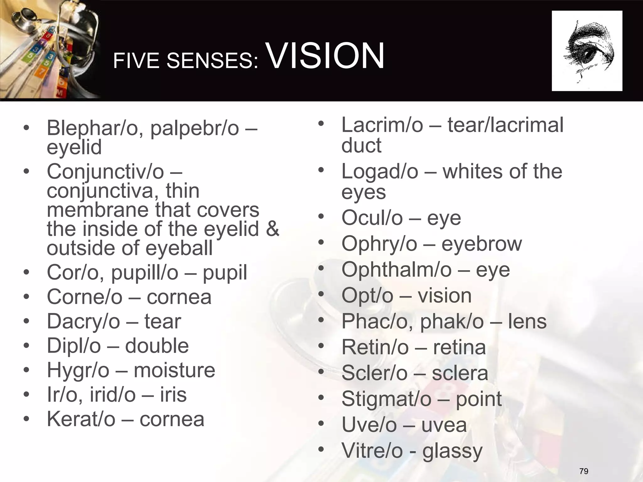 FIVE SENSES:  VISION Blephar/o, palpebr/o – eyelid Conjunctiv/o – conjunctiva, thin membrane that covers the inside of the eyelid & outside of eyeball Cor/o, pupill/o – pupil Corne/o – cornea Dacry/o – tear Dipl/o – double Hygr/o – moisture Ir/o, irid/o – iris Kerat/o – cornea Lacrim/o – tear/lacrimal duct Logad/o – whites of the eyes Ocul/o – eye Ophry/o – eyebrow Ophthalm/o – eye Opt/o – vision Phac/o, phak/o – lens Retin/o – retina Scler/o – sclera Stigmat/o – point Uve/o – uvea Vitre/o - glassy 