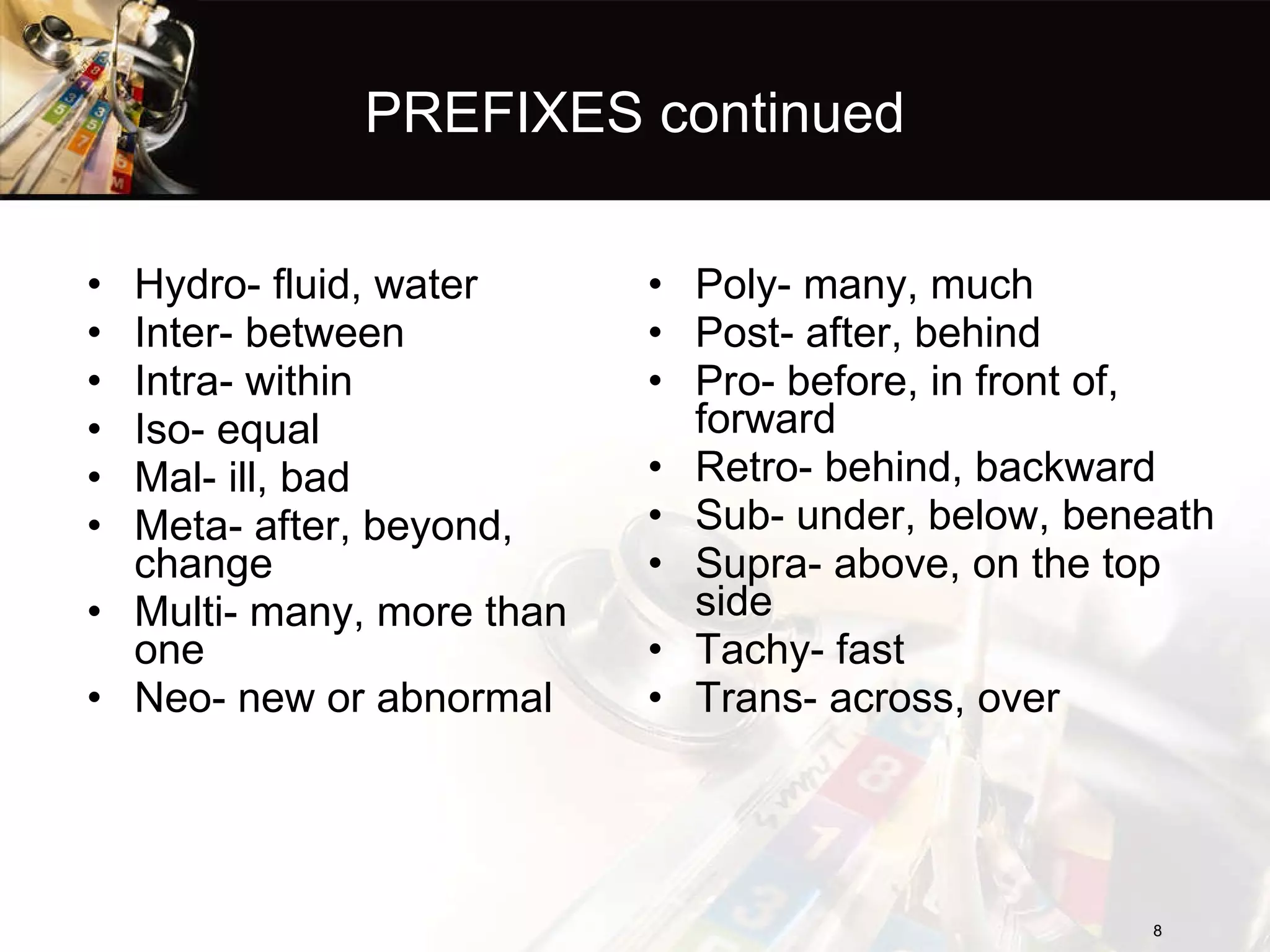 PREFIXES continued Hydro- fluid, water Inter- between Intra- within Iso- equal Mal- ill, bad Meta- after, beyond, change Multi- many, more than one Neo- new or abnormal Poly- many, much Post- after, behind Pro- before, in front of, forward Retro- behind, backward Sub- under, below, beneath Supra- above, on the top side Tachy- fast Trans- across, over 