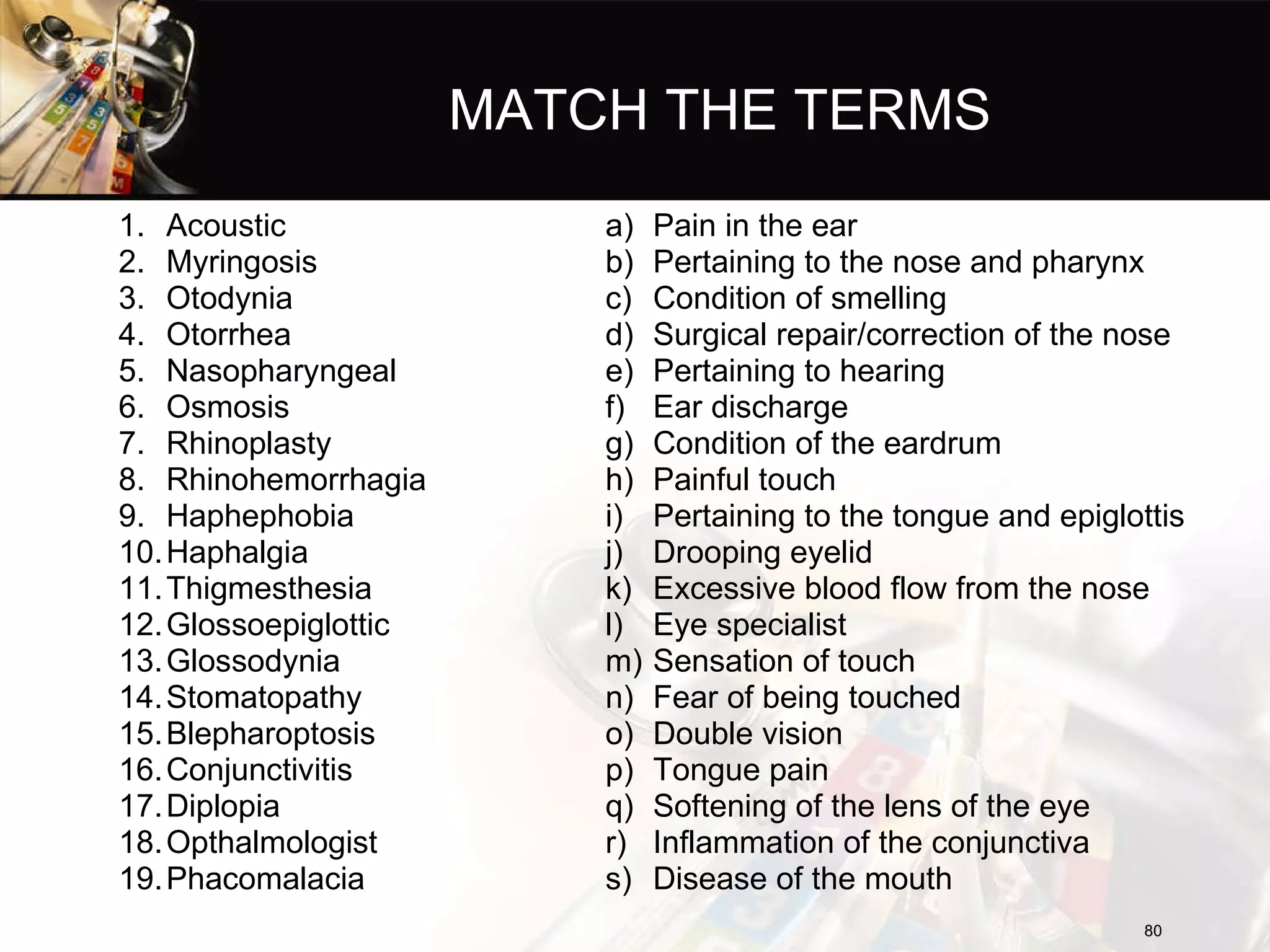 MATCH THE TERMS Acoustic Myringosis Otodynia Otorrhea Nasopharyngeal Osmosis Rhinoplasty Rhinohemorrhagia Haphephobia Haphalgia Thigmesthesia Glossoepiglottic Glossodynia Stomatopathy Blepharoptosis Conjunctivitis Diplopia Opthalmologist Phacomalacia Pain in the ear Pertaining to the nose and pharynx Condition of smelling Surgical repair/correction of the nose Pertaining to hearing Ear discharge Condition of the eardrum Painful touch Pertaining to the tongue and epiglottis Drooping eyelid Excessive blood flow from the nose Eye specialist Sensation of touch Fear of being touched Double vision Tongue pain Softening of the lens of the eye Inflammation of the conjunctiva Disease of the mouth 