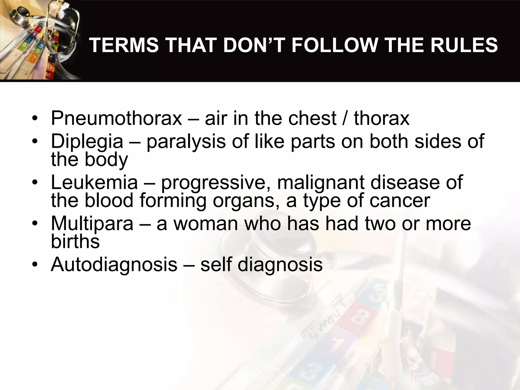 TERMS THAT DON’T FOLLOW THE RULES Pneumothorax – air in the chest / thorax Diplegia – paralysis of like parts on both sides of the body Leukemia – progressive, malignant disease of the blood forming organs, a type of cancer Multipara – a woman who has had two or more births Autodiagnosis – self diagnosis 