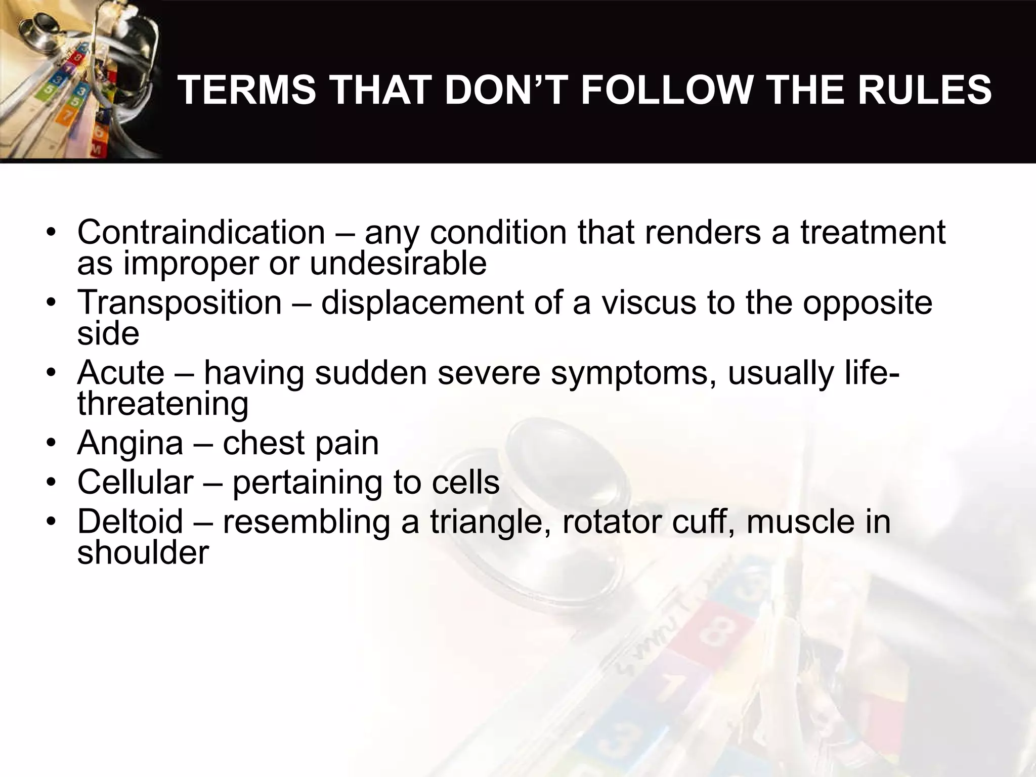 TERMS THAT DON’T FOLLOW THE RULES Contraindication – any condition that renders a treatment as improper or undesirable Transposition – displacement of a viscus to the opposite side Acute – having sudden severe symptoms, usually life-threatening Angina – chest pain Cellular – pertaining to cells Deltoid – resembling a triangle, rotator cuff, muscle in shoulder 