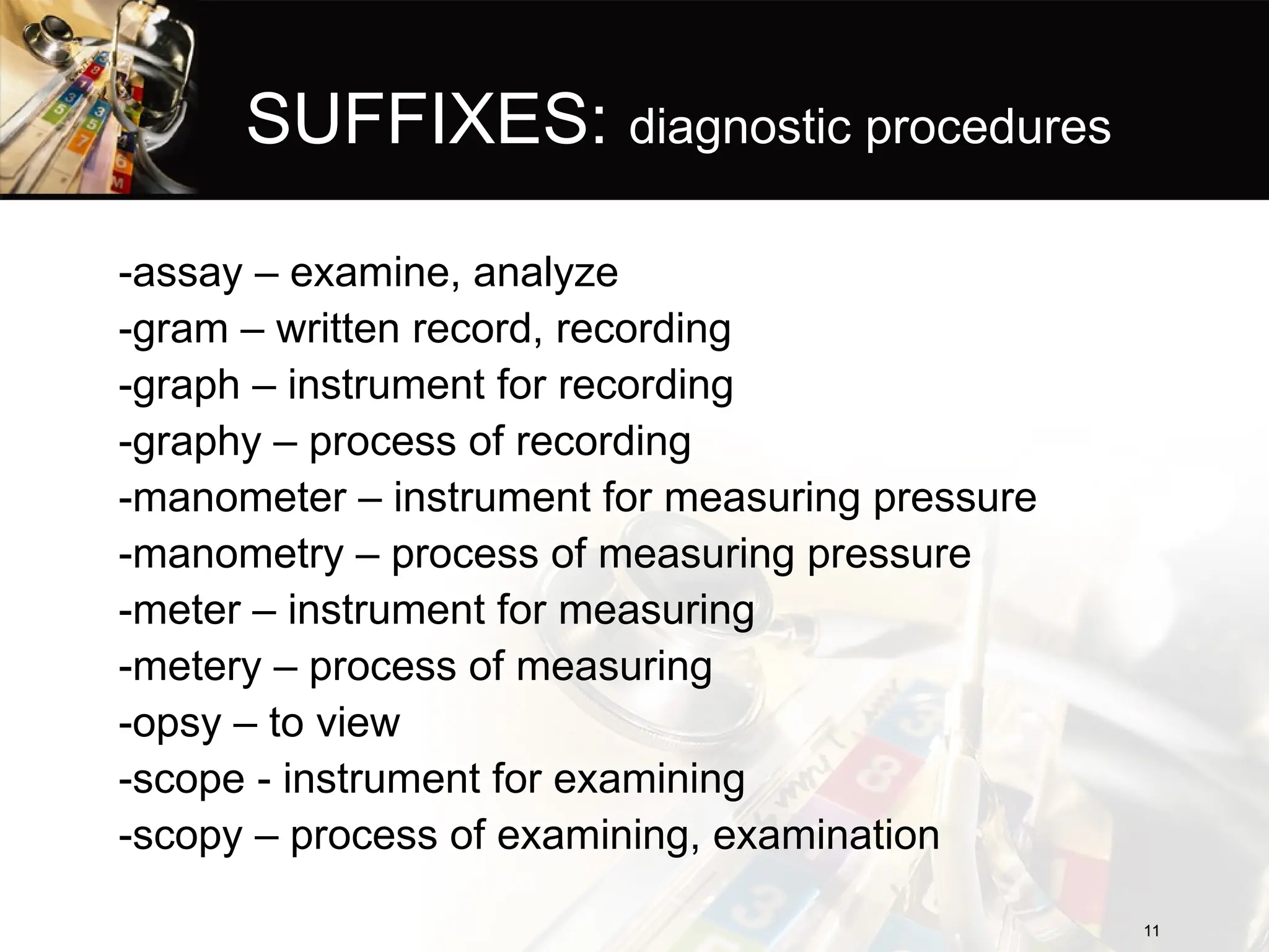 SUFFIXES: diagnostic procedures
-assay – examine, analyze
-gram – written record, recording
-graph – instrument for recording
-graphy – process of recording
-manometer – instrument for measuring pressure
-manometry – process of measuring pressure
-meter – instrument for measuring
-metery – process of measuring
-opsy – to view
-scope - instrument for examining
-scopy – process of examining, examination
11
11
 