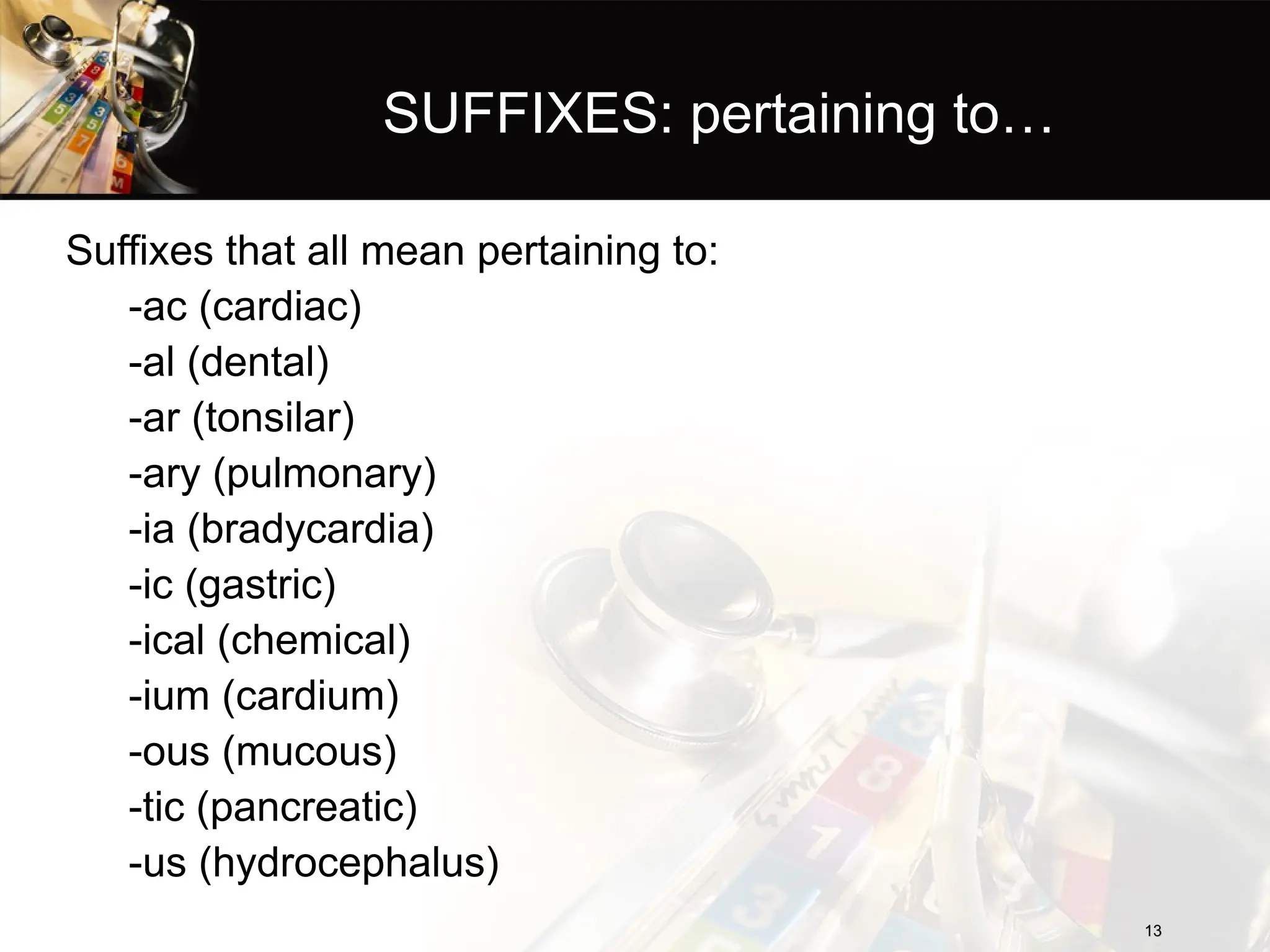 SUFFIXES: pertaining to…
Suffixes that all mean pertaining to:
-ac (cardiac)
-al (dental)
-ar (tonsilar)
-ary (pulmonary)
-ia (bradycardia)
-ic (gastric)
-ical (chemical)
-ium (cardium)
-ous (mucous)
-tic (pancreatic)
-us (hydrocephalus)
13
13
 