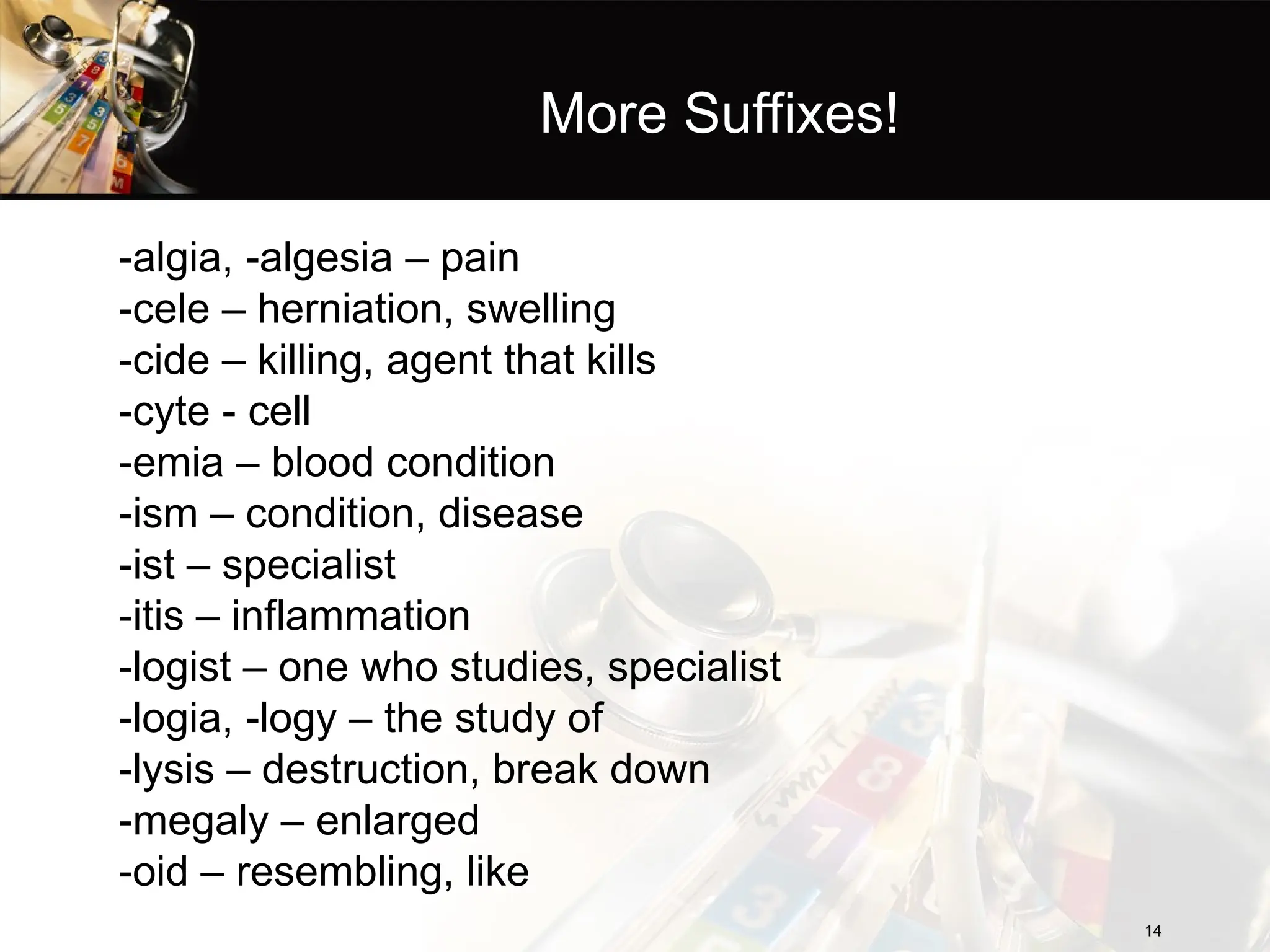 More Suffixes!
-algia, -algesia – pain
-cele – herniation, swelling
-cide – killing, agent that kills
-cyte - cell
-emia – blood condition
-ism – condition, disease
-ist – specialist
-itis – inflammation
-logist – one who studies, specialist
-logia, -logy – the study of
-lysis – destruction, break down
-megaly – enlarged
-oid – resembling, like
14
14
 