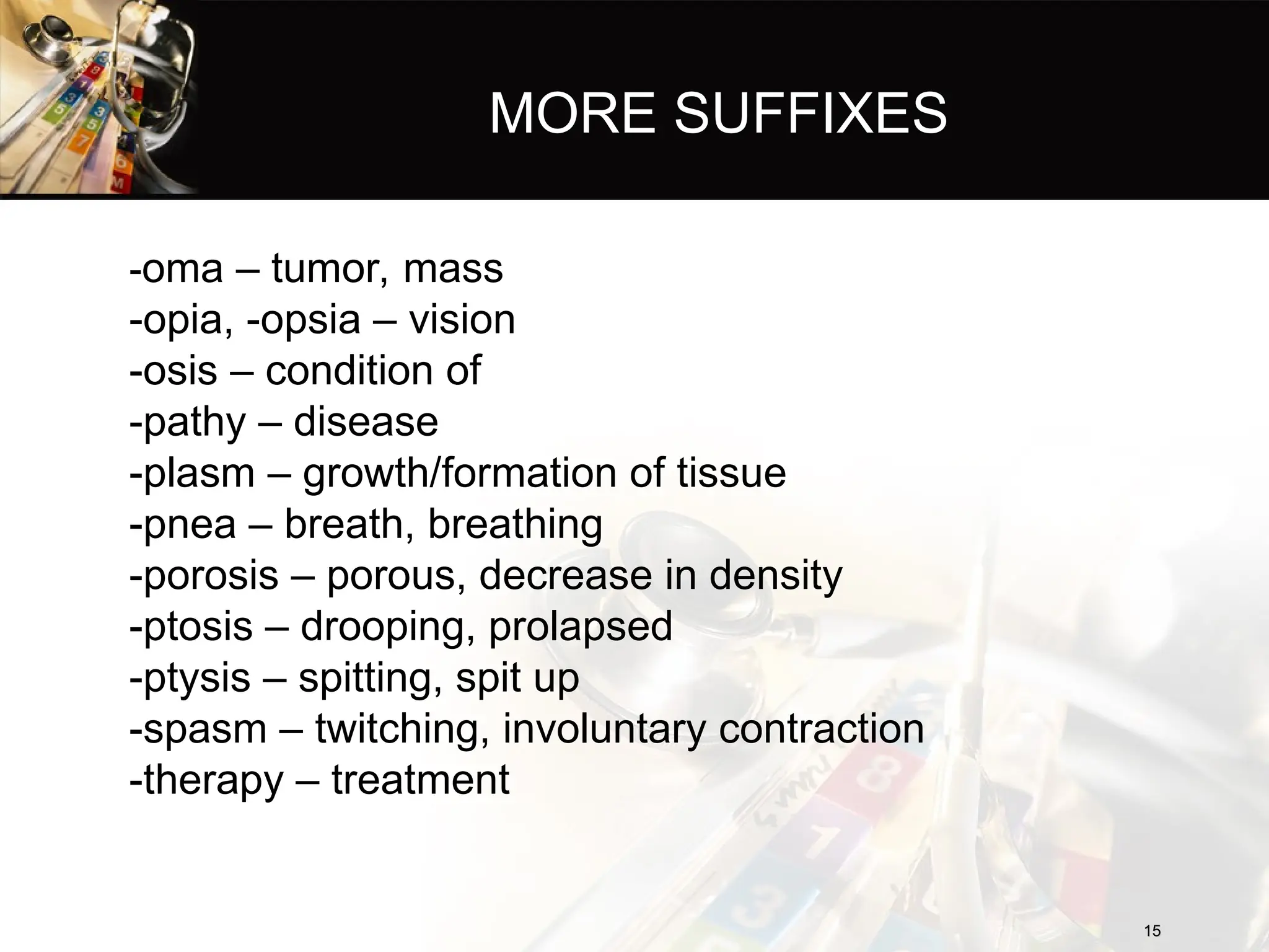 MORE SUFFIXES
-oma – tumor, mass
-opia, -opsia – vision
-osis – condition of
-pathy – disease
-plasm – growth/formation of tissue
-pnea – breath, breathing
-porosis – porous, decrease in density
-ptosis – drooping, prolapsed
-ptysis – spitting, spit up
-spasm – twitching, involuntary contraction
-therapy – treatment
15
15
 