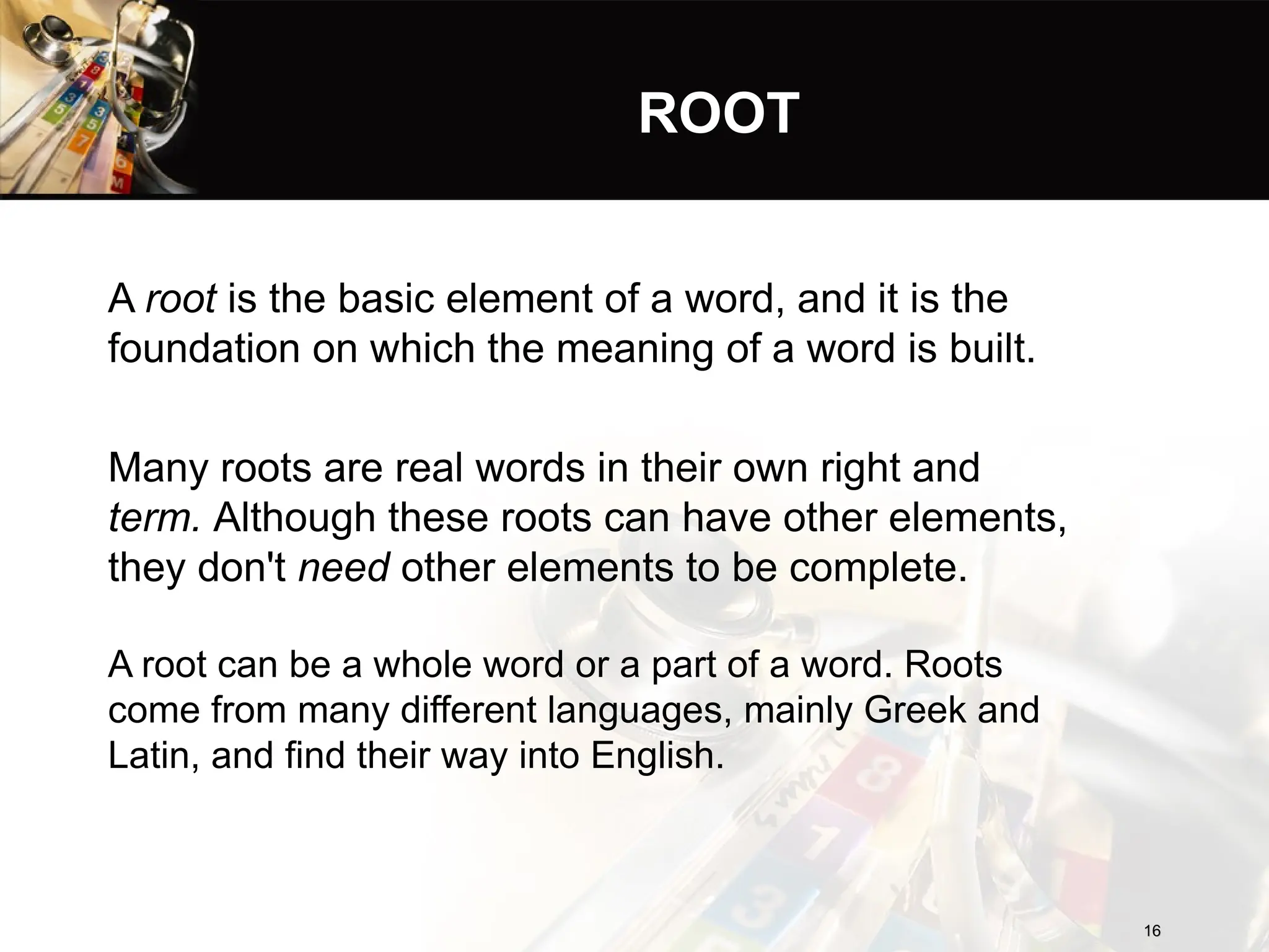 ROOT
A root is the basic element of a word, and it is the
foundation on which the meaning of a word is built.
Many roots are real words in their own right and
term. Although these roots can have other elements,
they don't need other elements to be complete.
A root can be a whole word or a part of a word. Roots
come from many different languages, mainly Greek and
Latin, and find their way into English.
16
16
 