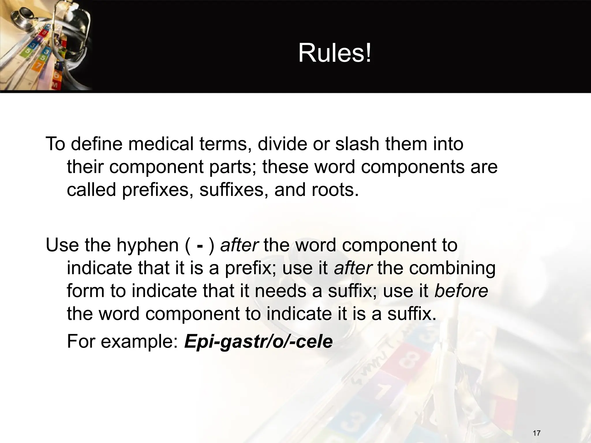 Rules!
To define medical terms, divide or slash them into
their component parts; these word components are
called prefixes, suffixes, and roots.
Use the hyphen ( - ) after the word component to
indicate that it is a prefix; use it after the combining
form to indicate that it needs a suffix; use it before
the word component to indicate it is a suffix.
For example: Epi-gastr/o/-cele
17
17
 