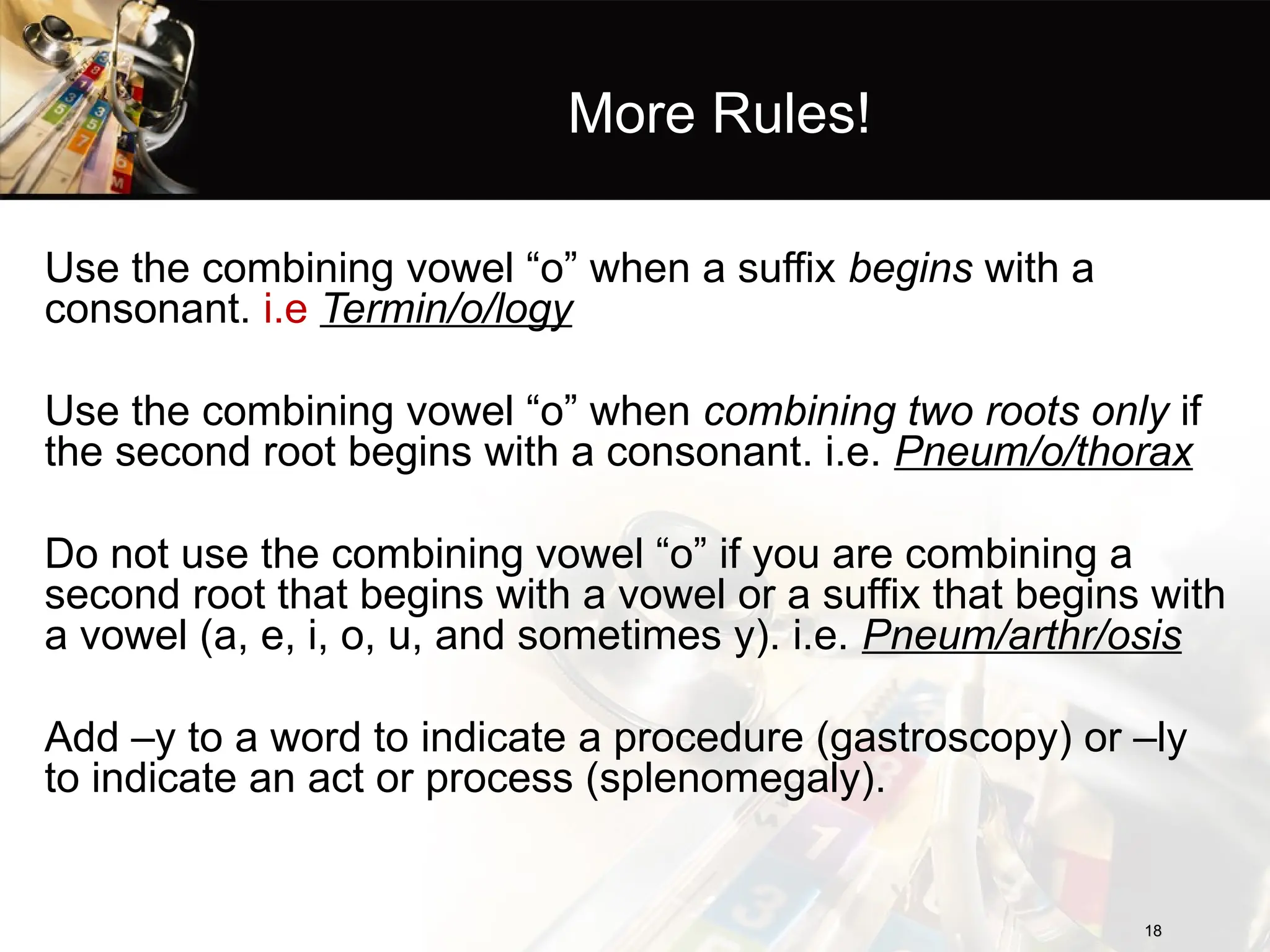 More Rules!
Use the combining vowel “o” when a suffix begins with a
consonant. i.e Termin/o/logy
Use the combining vowel “o” when combining two roots only if
the second root begins with a consonant. i.e. Pneum/o/thorax
Do not use the combining vowel “o” if you are combining a
second root that begins with a vowel or a suffix that begins with
a vowel (a, e, i, o, u, and sometimes y). i.e. Pneum/arthr/osis
Add –y to a word to indicate a procedure (gastroscopy) or –ly
to indicate an act or process (splenomegaly).
18
18
 