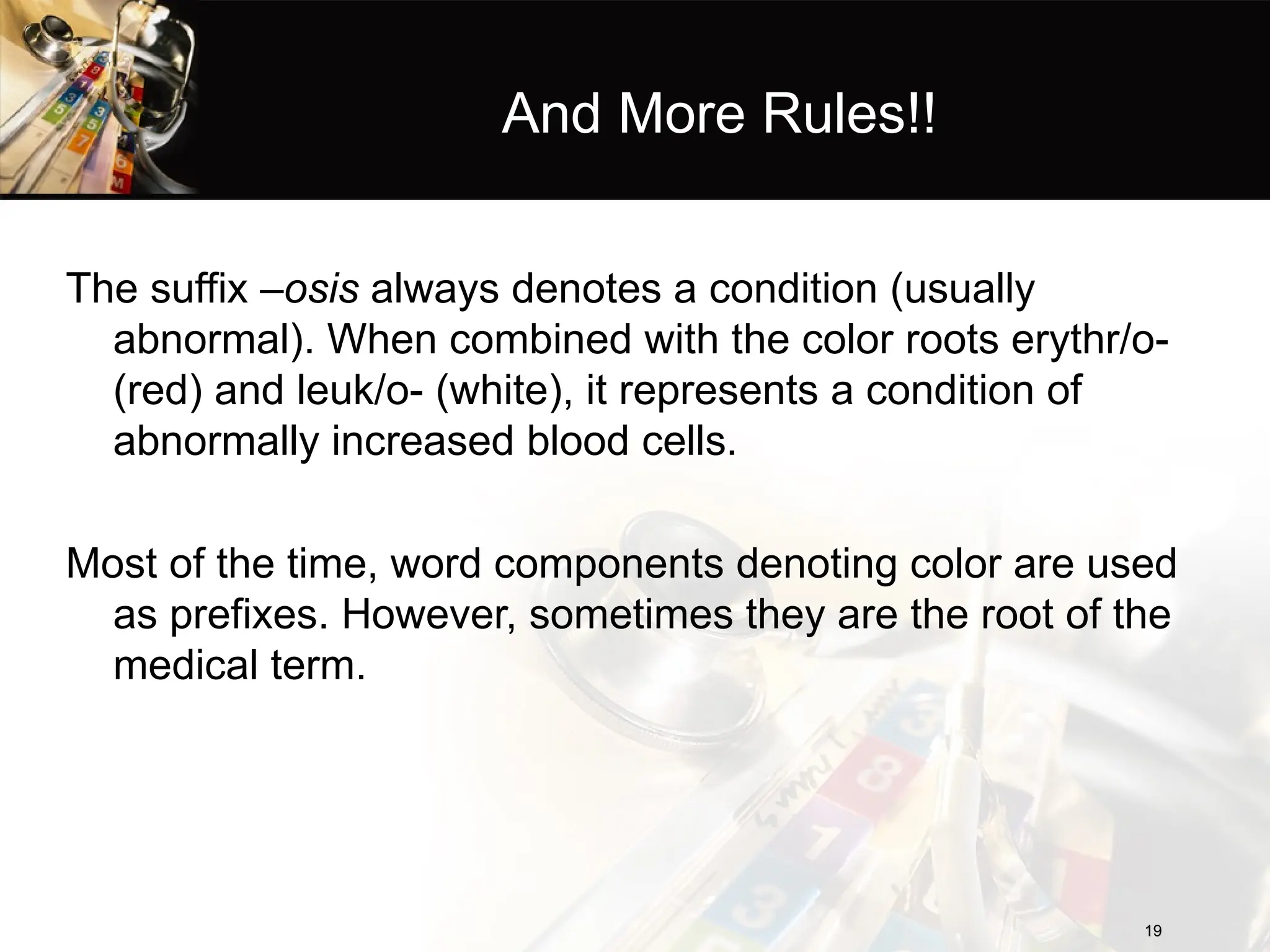 And More Rules!!
The suffix –osis always denotes a condition (usually
abnormal). When combined with the color roots erythr/o-
(red) and leuk/o- (white), it represents a condition of
abnormally increased blood cells.
Most of the time, word components denoting color are used
as prefixes. However, sometimes they are the root of the
medical term.
19
19
 