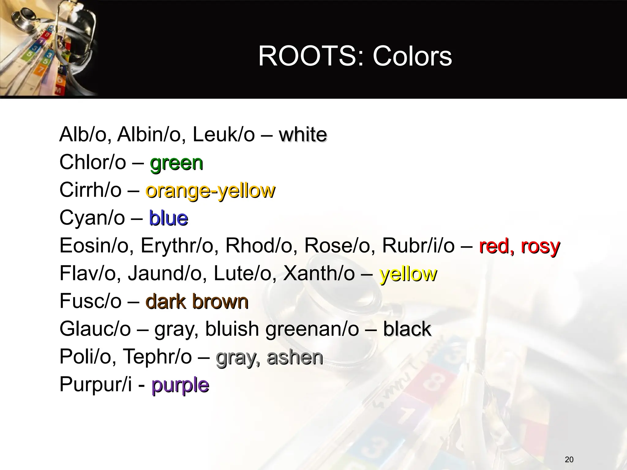 ROOTS: Colors
Alb/o, Albin/o, Leuk/o – white
white
Chlor/o – green
green
Cirrh/o – orange-yellow
orange-yellow
Cyan/o – blue
blue
Eosin/o, Erythr/o, Rhod/o, Rose/o, Rubr/i/o – red, rosy
red, rosy
Flav/o, Jaund/o, Lute/o, Xanth/o – yellow
yellow
Fusc/o – dark brown
dark brown
Glauc/o – gray, bluish greenan/o – black
black
Poli/o, Tephr/o – gray, ashen
gray, ashen
Purpur/i - purple
purple
20
20
 