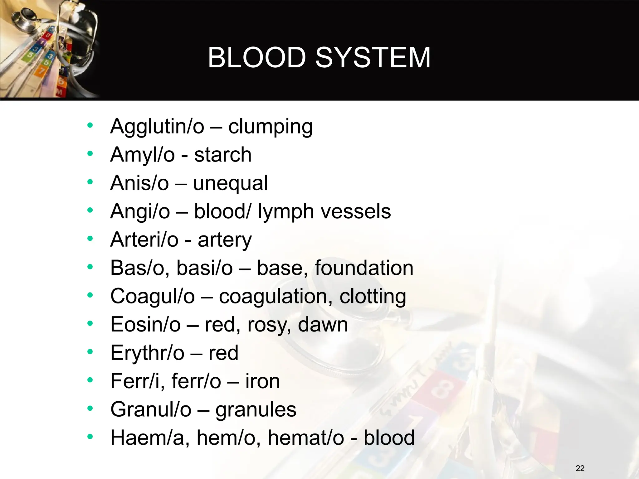22
22
BLOOD SYSTEM
• Agglutin/o – clumping
• Amyl/o - starch
• Anis/o – unequal
• Angi/o – blood/ lymph vessels
• Arteri/o - artery
• Bas/o, basi/o – base, foundation
• Coagul/o – coagulation, clotting
• Eosin/o – red, rosy, dawn
• Erythr/o – red
• Ferr/i, ferr/o – iron
• Granul/o – granules
• Haem/a, hem/o, hemat/o - blood
 