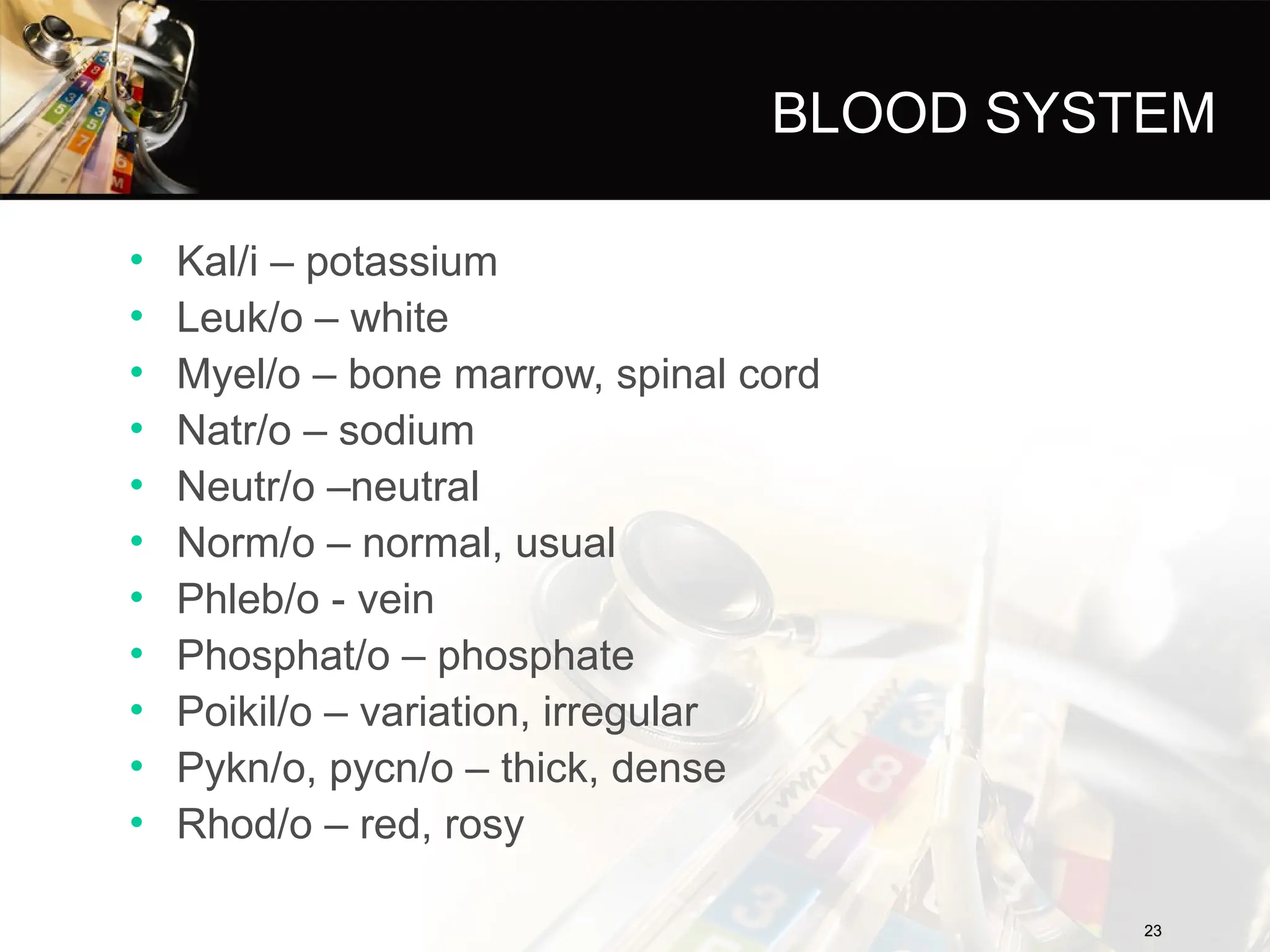 BLOOD SYSTEM
• Kal/i – potassium
• Leuk/o – white
• Myel/o – bone marrow, spinal cord
• Natr/o – sodium
• Neutr/o –neutral
• Norm/o – normal, usual
• Phleb/o - vein
• Phosphat/o – phosphate
• Poikil/o – variation, irregular
• Pykn/o, pycn/o – thick, dense
• Rhod/o – red, rosy
23
23
 