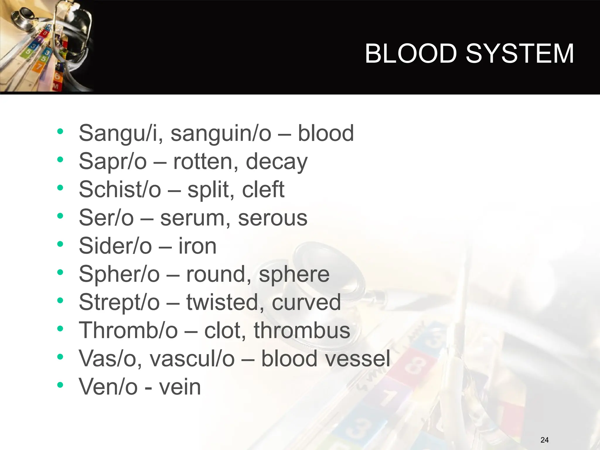 BLOOD SYSTEM
• Sangu/i, sanguin/o – blood
• Sapr/o – rotten, decay
• Schist/o – split, cleft
• Ser/o – serum, serous
• Sider/o – iron
• Spher/o – round, sphere
• Strept/o – twisted, curved
• Thromb/o – clot, thrombus
• Vas/o, vascul/o – blood vessel
• Ven/o - vein
24
24
 