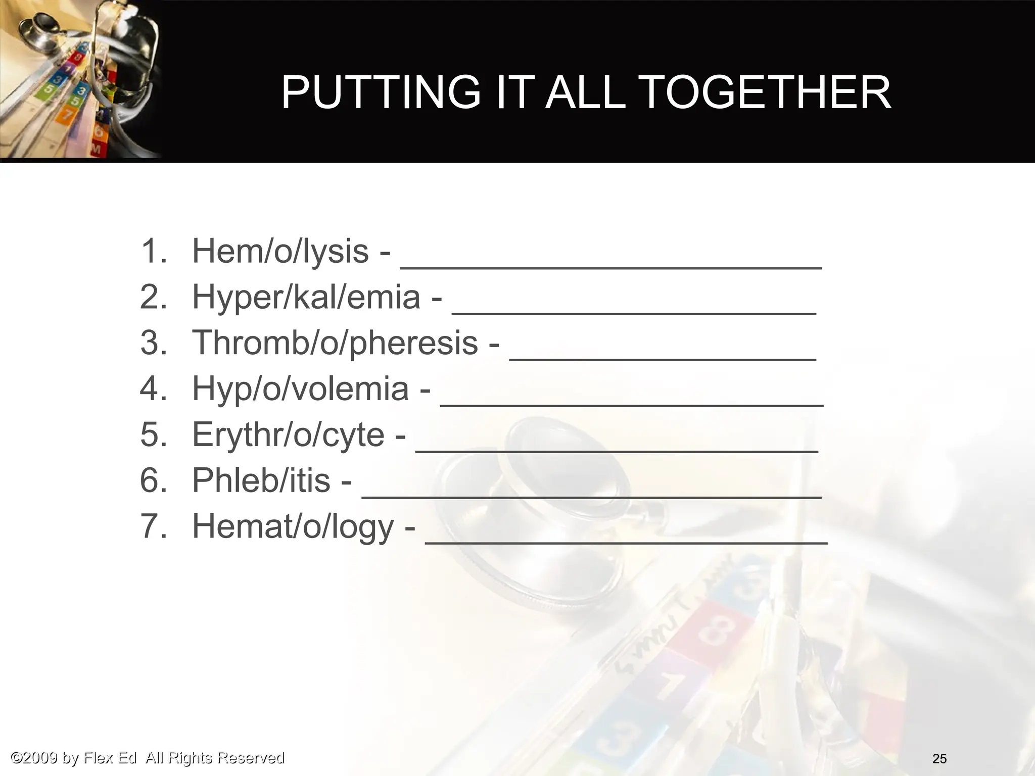 PUTTING IT ALL TOGETHER
1. Hem/o/lysis - ______________________
2. Hyper/kal/emia - ___________________
3. Thromb/o/pheresis - ________________
4. Hyp/o/volemia - ____________________
5. Erythr/o/cyte - _____________________
6. Phleb/itis - ________________________
7. Hemat/o/logy - _____________________
25
25
©2009 by Flex Ed All Rights Reserved
©2009 by Flex Ed All Rights Reserved
 