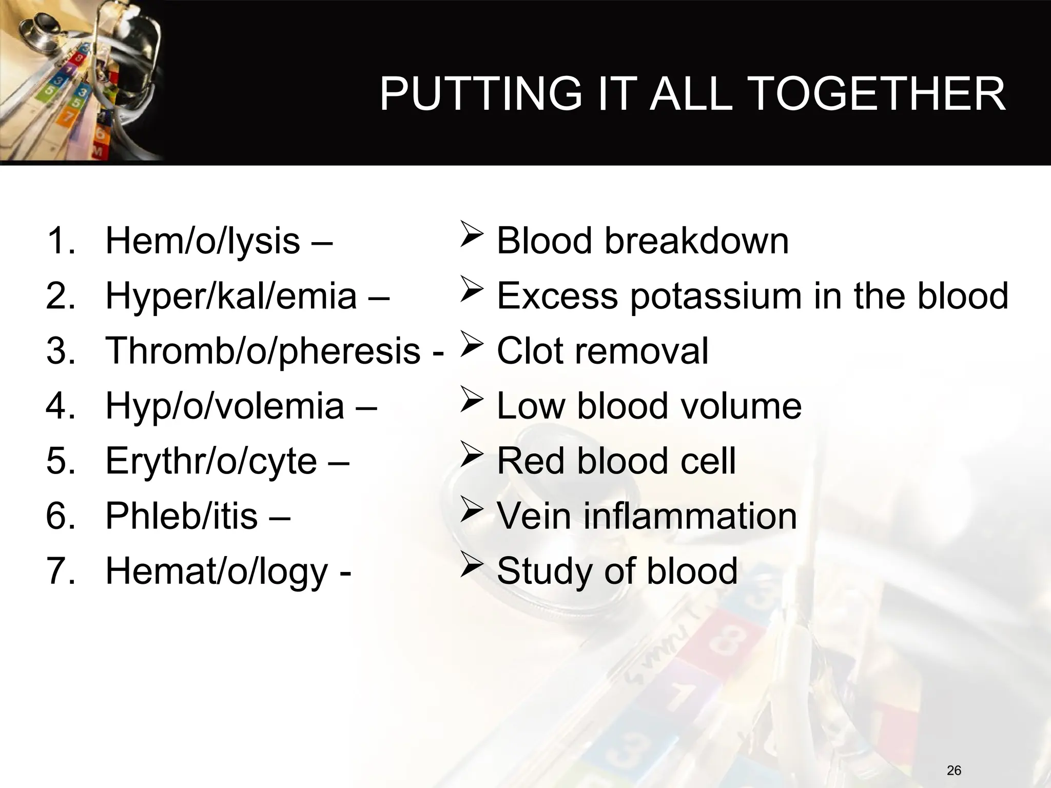 PUTTING IT ALL TOGETHER
1. Hem/o/lysis –
2. Hyper/kal/emia –
3. Thromb/o/pheresis -
4. Hyp/o/volemia –
5. Erythr/o/cyte –
6. Phleb/itis –
7. Hemat/o/logy -
 Blood breakdown
 Excess potassium in the blood
 Clot removal
 Low blood volume
 Red blood cell
 Vein inflammation
 Study of blood
26
26
 