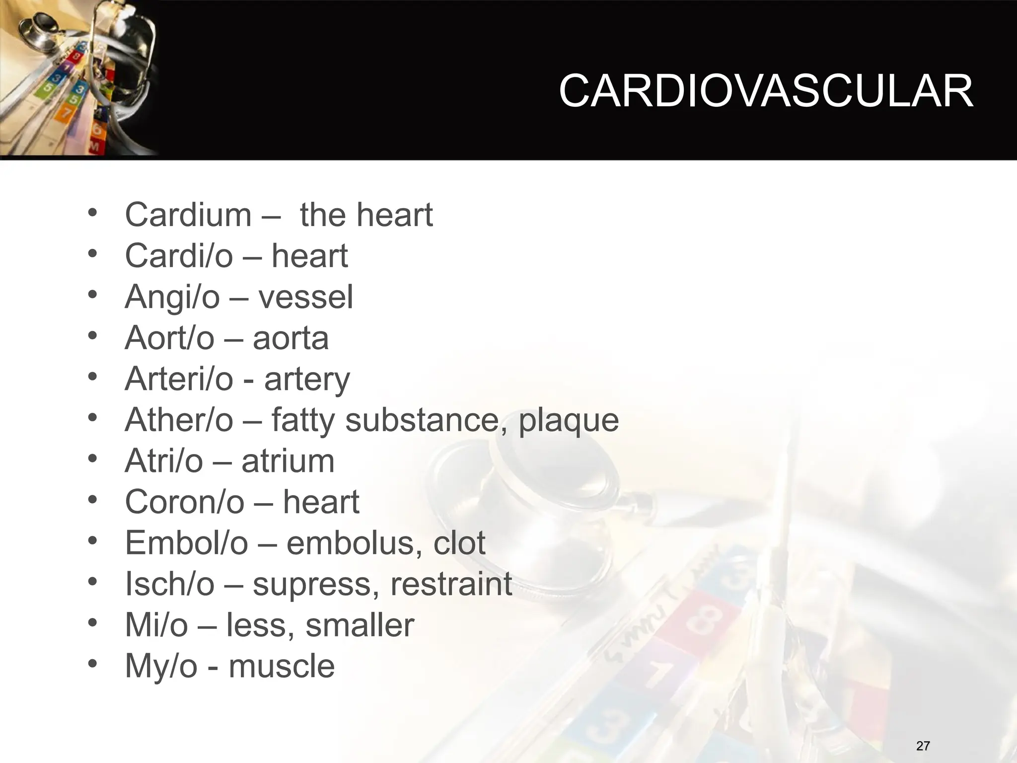 CARDIOVASCULAR
• Cardium – the heart
• Cardi/o – heart
• Angi/o – vessel
• Aort/o – aorta
• Arteri/o - artery
• Ather/o – fatty substance, plaque
• Atri/o – atrium
• Coron/o – heart
• Embol/o – embolus, clot
• Isch/o – supress, restraint
• Mi/o – less, smaller
• My/o - muscle
27
27
 